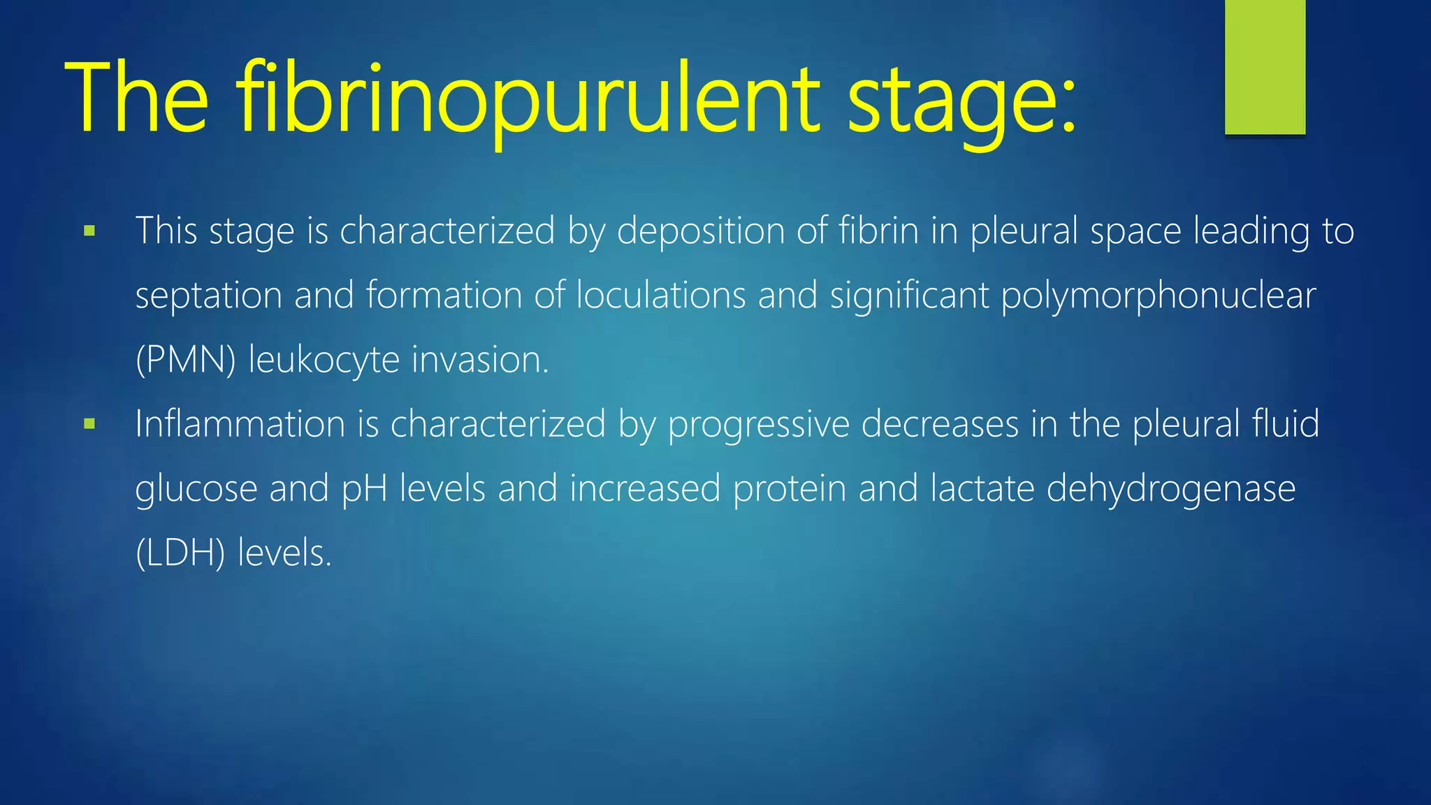 The fibrinopurulent stage:
 This stage is characterized by deposition of fibrin in pleural space leading to
septation and formation of loculations and significant polymorphonuclear
(PMN) leukocyte invasion.
 Inflammation is characterized by progressive decreases in the pleural fluid
glucose and pH levels and increased protein and lactate dehydrogenase
(LDH) levels.
 
