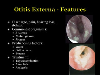  Discharge, pain, hearing loss,
itching
 Commonest organisms:
 S Aureus
 Ps Aeruginosa
 Proteus
 Predisposing factors:
 Water
 Cotton buds
 Eczema
 Treatment:
 Topical antibiotics
 Aural toilet
 Analgesia
 