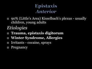  90% (Little’s Area) Kisselbach’s plexus - usually
children, young adults
Etiologies
 Trauma, epistaxis digitorum
 Winter Syndrome, Allergies
 Irritants - cocaine, sprays
 Pregnancy
 