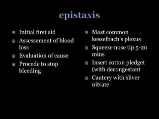  Most common
kesselbach’s plexus
 Squeeze nose tip 5-20
mins
 Insert cotton pledget
(with decongestant
 Cautery with sliver
nitrate
 Initial first aid
 Assessement of blood
loss
 Evaluation of cause
 Procede to stop
bleeding
 