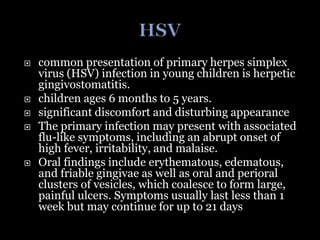  common presentation of primary herpes simplex
virus (HSV) infection in young children is herpetic
gingivostomatitis.
 children ages 6 months to 5 years.
 significant discomfort and disturbing appearance
 The primary infection may present with associated
flu-like symptoms, including an abrupt onset of
high fever, irritability, and malaise.
 Oral findings include erythematous, edematous,
and friable gingivae as well as oral and perioral
clusters of vesicles, which coalesce to form large,
painful ulcers. Symptoms usually last less than 1
week but may continue for up to 21 days
 