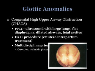  Congenital High Upper Airway Obstruction
(CHAOS)
 1994– ultrasound with large lungs, flat
diaphragms, dilated airways, fetal ascites
 EXIT procedure (ex utero intrapartum
treatment)
 Multidisciplinary team
 C-section, maintain placental blood flow, quick tracheotomy
 
