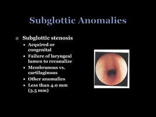  Subglottic stenosis
 Acquired or
congenital
 Failure of laryngeal
lumen to recanalize
 Membranous vs.
cartilaginous
 Other anomalies
 Less than 4.0 mm
(3.5 mm)
 