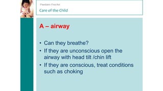 Paediatric First Aid

Care of the Child

A – airway
• Can they breathe?
• If they are unconscious open the
airway with head tilt /chin lift
• If they are conscious, treat conditions
such as choking

 