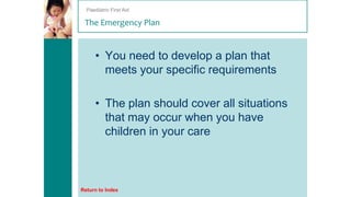 Paediatric First Aid

The Emergency Plan

• You need to develop a plan that
meets your specific requirements
• The plan should cover all situations
that may occur when you have
children in your care

Return to Index

 