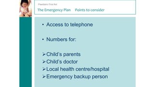 Paediatric First Aid

The Emergency Plan

Points to consider

• Access to telephone
• Numbers for:

Child’s parents
Child’s doctor
Local health centre/hospital
Emergency backup person

 
