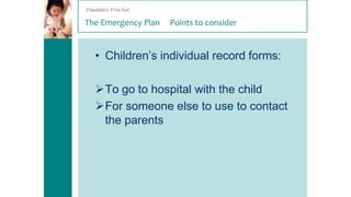 Paediatric First Aid

The Emergency Plan

Points to consider

• Children’s individual record forms:
To go to hospital with the child
For someone else to use to contact
the parents

 