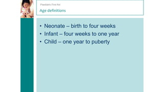 Paediatric First Aid

Age definitions

• Neonate – birth to four weeks
• Infant – four weeks to one year
• Child – one year to puberty

 