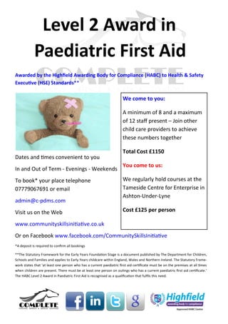 Level 2 Award in
            Paediatric First Aid
Awarded by the Highfield Awarding Body for Compliance (HABC) to Health & Safety
Executive (HSE) Standards**

                                                                      We come to you:

                                                                      A minimum of 8 and a maximum
                                                                      of 12 staff present – Join other
                                                                      child care providers to achieve
                                                                      these numbers together

                                                                      Total Cost £1150
Dates and times convenient to you
                                                                      You come to us:
In and Out of Term - Evenings - Weekends
To book* your place telephone                                         We regularly hold courses at the
07779067691 or email                                                  Tameside Centre for Enterprise in
                                                                      Ashton-Under-Lyne
admin@c-pdms.com
Visit us on the Web                                                   Cost £125 per person

www.communityskillsinitiative.co.uk
Or on Facebook www.facebook.com/CommunitySkillsInitiative
*A deposit is required to confirm all bookings

**The Statutory Framework for the Early Years Foundation Stage is a document published by The Department for Children,
Schools and Families and applies to Early Years childcare within England, Wales and Northern Ireland. The Statutory Frame-
work states that ‘at least one person who has a current paediatric first aid certificate must be on the premises at all times
when children are present. There must be at least one person on outings who has a current paediatric first aid certificate.’
The HABC Level 2 Award in Paediatric First Aid is recognised as a qualification that fulfils this need.
 
