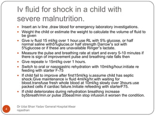 Iv fluid for shock in a child with
severe malnutrition.
Dr Udai Bhan Yadav General Hospital Alwar
rajasthan4
 Insert an iv line ,draw blood for emergency laboratory investigations.
 Weight the child or estimate the weight to calculate the volume of fluid to
be given
 Give iv fluid 15 ml/kg over 1 hour.use RL with 5% glucose, or half
normal saline with5%glucse,or half strength Darrow”s sol with
5%glucose or if these are unavailable Ringer”s lactate.
 Measure the pulse and breathing rate at start and every 5-10 minutes if
there is sign of improvement pulse and breathing rate falls then
 Give repeate iv 15ml/kg over 1 hours.
 Switch to oral or nasogastric rehydration with 10ml/kg/hour.initiate re
feeding with starter F-75
 If child fail to improve after first15ml/kg iv,assume child has septic
shock.Give maintenance iv fluid 4ml/kg/hr.with waiting for
blood.transfuse fresh whole blood at 10ml/kg slowly over 3hours.use
packed cells if cardiac failure.Initiate refeeding with starterF75.
 If child deteriorates during rehydration breathing increase
by5breath/min.or pulse 25beat/min stop infusion.it worsen the condition.
 