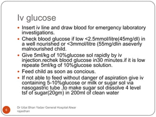 Iv glucose
Dr Udai Bhan Yadav General Hospital Alwar
rajasthan6
 Insert iv line and draw blood for emergency laboratory
investigations.
 Check blood glucose if low <2.5mmol/litre(45mg/dl) in
a well nourished or <3mmol/litre (55mg/dlin aseverly
malnourished child.
 Give 5ml/kg of 10%glucose sol rapidly by iv
injection.rechek blood glucose in30 minutes.if it is low
repeate 5ml/kg of 10%glucose solution.
 Feed child as soon as concious.
 If not able to feed without danger of aspiration give iv
containing 5-10%glucose or milk or sugar sol via
nasogastric tube ,to make sugar sol dissolve 4 level
tsf of sugar(20gm) in 200ml of clean water
 