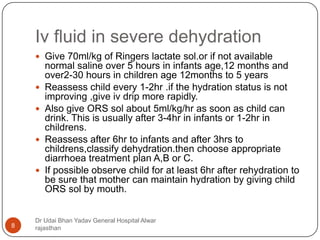 Iv fluid in severe dehydration
Dr Udai Bhan Yadav General Hospital Alwar
rajasthan8
 Give 70ml/kg of Ringers lactate sol.or if not available
normal saline over 5 hours in infants age,12 months and
over2-30 hours in children age 12months to 5 years
 Reassess child every 1-2hr .if the hydration status is not
improving ,give iv drip more rapidly.
 Also give ORS sol about 5ml/kg/hr as soon as child can
drink. This is usually after 3-4hr in infants or 1-2hr in
childrens.
 Reassess after 6hr to infants and after 3hrs to
childrens,classify dehydration.then choose appropriate
diarrhoea treatment plan A,B or C.
 If possible observe child for at least 6hr after rehydration to
be sure that mother can maintain hydration by giving child
ORS sol by mouth.
 