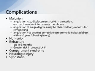 Complications
• Malunion
   – angulation >10, displacement >50%, malrotation,
     encroachment on interosseous membrane
   – angulation of 20-30 degrees may be observed for 3 months for
     remodelling
   – angulation >30 degrees corrective osteotomy is indicated (best
     within 1st year following injury)
• Non-union
• Refracture
   – 5% in 6 months
   – Greater risk in greenstick #
• Compartment syndrome
• Neurologic injury
• Synostosis
 