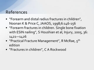 References
• “Forearm and distal radius fractures in children”,
  Noonan K & Price C, JAAOS, 1998;6:146-156
• “Forearm fractures in children. Single bone fixation
  with ESIN nailing”, S Houshian et al, Injury, 2005, 36:
  1421—1426
• “Practical Fracture Management”, R McRae, 5th
  edition
• “Fractures in children”, C A Rockwood
 