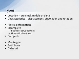Types
• Location – proximal, middle or distal
• Characteristics – displacement, angulation and rotation

• Plastic deformation
• Incomplete
   – Buckle or torus fractures
   – Greenstick fractures
• Complete

• Monteggia
• Both bone
• Galeazzi
 