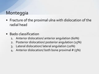 Monteggia
• Fracture of the proximal ulna with dislocation of the
  radial head

• Bado classification
   1.   Anterior dislocation/ anterior angulation (60%)
   2.   Posterior dislocation/ posterior angulation (15%)
   3.   Lateral dislocation/ lateral angulation (20%)
   4.   Anterior dislocation/ both bone proximal # (5%)
 