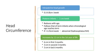 Head
Circumference
• 0.5-0.8cm /week
Intrauterine head growth
• Reduces with age.
• Follows that of term infants when chronological
age reaches term
• If >1.25cm/week  abnormal (hydrocephalus/IVH)
Preterm infants  1 cm/week
• 6 cm in first 3 months
• 3 cm in second 3 months
• 3 cm in last 6 months
Increases by 12 cm in the 1st year of life
 
