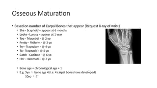 Osseous Maturation
• Based on number of Carpal Bones that appear (Request X-ray of wrist)
• She - Scaphoid – appear at 6 months
• Looks - Lunate – appear at 1 year
• Too - Triquetral - @ 2 yo
• Pretty - Pisiform - @ 3 yo
• Try - Trapezium - @ 4 yo
• To - Trapezoid - @ 5 yo
• Catch - Capitate - @ 6 yo
• Her - Hammate - @ 7 yo
• Bone age = chronological age + 1
• E.g. 3yo  bone age 4 (i.e. 4 carpal bones have developed)
10yo  ?
 
