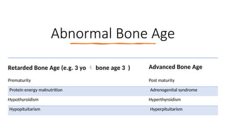 Abnormal Bone Age
Retarded Bone Age (e.g. 3 yo  bone age 3 ) Advanced Bone Age
Prematurity Post maturity
Protein energy malnutrition Adrenogenital syndrome
Hypothyroidism Hyperthyroidism
Hypopituitarism Hyperpituitarism
 