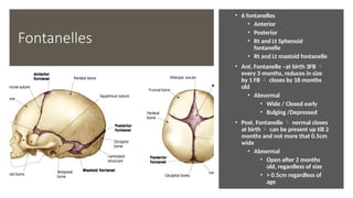Fontanelles
• 6 fontanelles
• Anterior
• Posterior
• Rt and Lt Sphenoid
fontanelle
• Rt and Lt mastoid fontanelle
• Ant. Fontanelle –at birth 3FB 
every 3 months, reduces in size
by 1 FB  closes by 18 months
old
• Abnormal
• Wide / Closed early
• Bulging /Depressed
• Post. Fontanelle  normal closes
at birth  can be present up till 2
months and not more that 0.5cm
wide
• Abnormal
• Open after 2 months
old, regardless of size
• > 0.5cm regardless of
age
 
