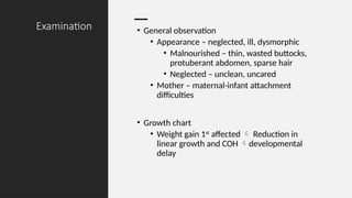 Examination • General observation
• Appearance – neglected, ill, dysmorphic
• Malnourished – thin, wasted buttocks,
protuberant abdomen, sparse hair
• Neglected – unclean, uncared
• Mother – maternal-infant attachment
difficulties
• Growth chart
• Weight gain 1st
affected  Reduction in
linear growth and COH developmental
delay
 