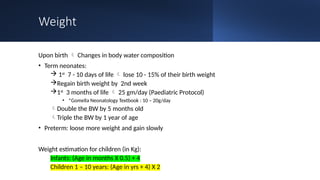 Weight
Upon birth  Changes in body water composition
• Term neonates:
 1st
7 - 10 days of life  lose 10 - 15% of their birth weight
Regain birth weight by 2nd week
1st
3 months of life  25 gm/day (Paediatric Protocol)
• *Gomella Neonatology Textbook : 10 – 20g/day
Double the BW by 5 months old
Triple the BW by 1 year of age
• Preterm: loose more weight and gain slowly
Weight estimation for children (in Kg):
Infants: (Age in months X 0.5) + 4
Children 1 – 10 years: (Age in yrs + 4) X 2
 