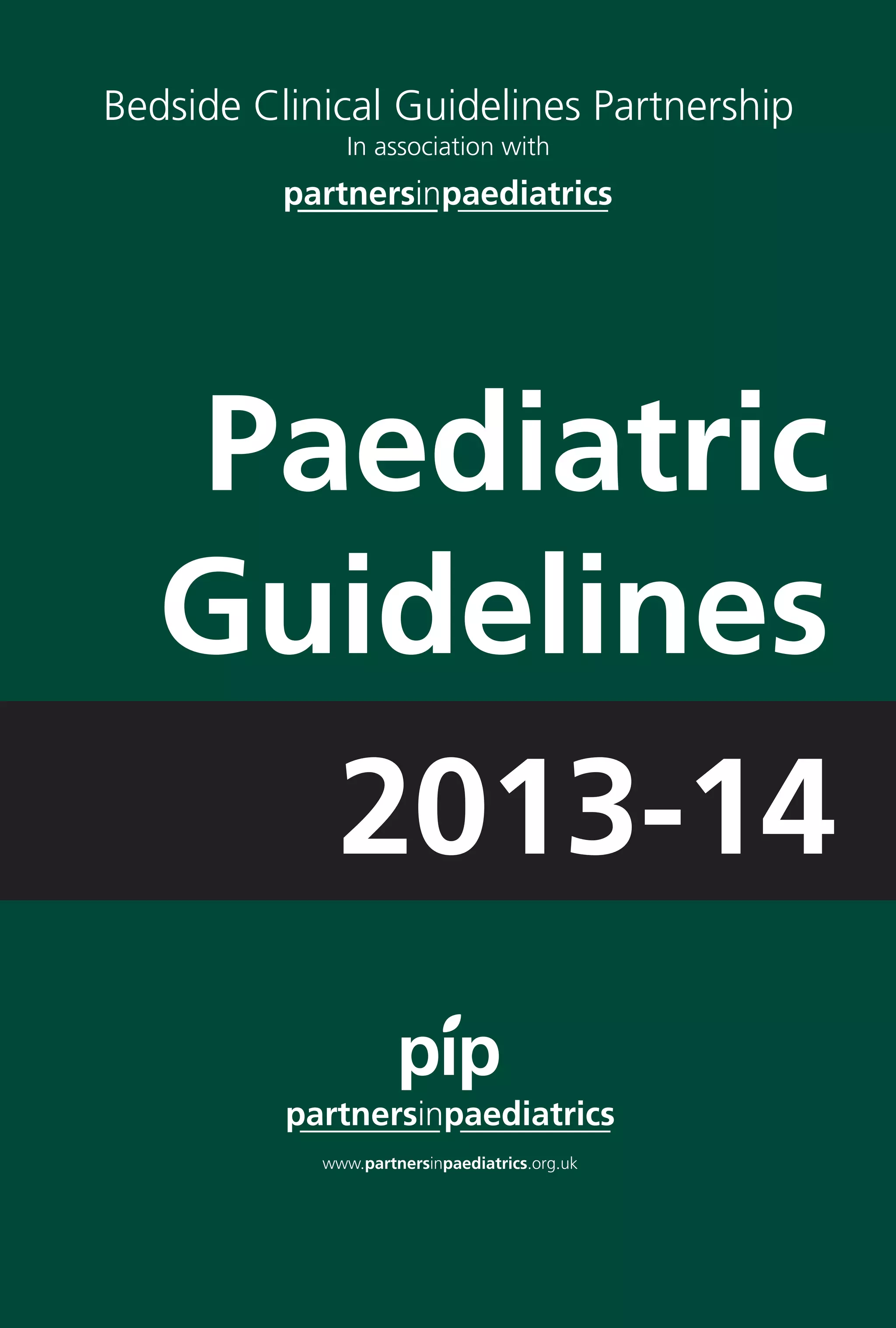 Paediatric 
Guidelines
Paediatric Guidelines 2013–14
ISBN: 978-0-9567736-1-6
These guidelines are advisory, not mandatory.
Every effort has been made to ensure accuracy.
The authors cannot accept any responsibility for
adverse outcomes.
Suggestions for improvement and additional guidelines
would be most welcome by Partners in Paediatrics,
please contact via http://www.networks.nhs.uk/nhs-networks/
partners-in-paediatrics/guidelines
ISSUE 5
Printed by: Sherwin Rivers Ltd, Waterloo Road, Stoke on Trent ST6 3HR
Tel: 01782 212024 Fax: 01782 214661 Email: sales@sherwin-rivers.co.uk
PaediatricGuidelines2013–14
2013-14
Bedside Clinical Guidelines Partnership
In association with
Paediatric Guidelines
2006
These guidelines are advisory, not mandatory.
Every effort has been made to ensure accuracy.
The authors cannot accept any responsibility for
adverse outcomes.
Suggestions for improvement and additional
guidelines would be most welcome by the
Partners in Paediatrics Coordinator,
Tel. 01782 552002 or Email nicky.smith@uhns.nhs.uk
In association with
Paediatric Guidelines
2006
These guidelines are advisory, not mandatory.
Every effort has been made to ensure accuracy.
The authors cannot accept any responsibility for
adverse outcomes.
Suggestions for improvement and additional
guidelines would be most welcome by the
Partners in Paediatrics Coordinator,
Tel. 01782 552002 or Email nicky.smith@uhns.nhs.uk
 