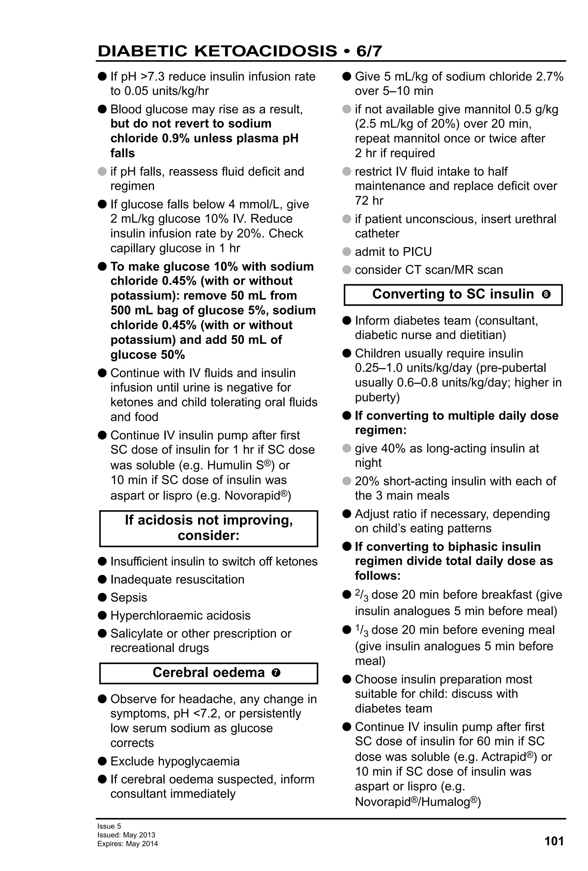 101
Issue 5
Issued: May 2013
Expires: May 2014
DIABETIC KETOACIDOSIS • 6/7
G If pH >7.3 reduce insulin infusion rate
to 0.05 units/kg/hr
G Blood glucose may rise as a result,
but do not revert to sodium
chloride 0.9% unless plasma pH
falls
G if pH falls, reassess fluid deficit and
regimen
G If glucose falls below 4 mmol/L, give
2 mL/kg glucose 10% IV. Reduce
insulin infusion rate by 20%. Check
capillary glucose in 1 hr
G To make glucose 10% with sodium
chloride 0.45% (with or without
potassium): remove 50 mL from
500 mL bag of glucose 5%, sodium
chloride 0.45% (with or without
potassium) and add 50 mL of
glucose 50%
G Continue with IV fluids and insulin
infusion until urine is negative for
ketones and child tolerating oral fluids
and food
G Continue IV insulin pump after first
SC dose of insulin for 1 hr if SC dose
was soluble (e.g. Humulin S®) or
10 min if SC dose of insulin was
aspart or lispro (e.g. Novorapid®)
G Insufficient insulin to switch off ketones
G Inadequate resuscitation
G Sepsis
G Hyperchloraemic acidosis
G Salicylate or other prescription or
recreational drugs
G Observe for headache, any change in
symptoms, pH <7.2, or persistently
low serum sodium as glucose
corrects
G Exclude hypoglycaemia
G If cerebral oedema suspected, inform
consultant immediately
G Give 5 mL/kg of sodium chloride 2.7%
over 5–10 min
G if not available give mannitol 0.5 g/kg
(2.5 mL/kg of 20%) over 20 min,
repeat mannitol once or twice after
2 hr if required
G restrict IV fluid intake to half
maintenance and replace deficit over
72 hr
G if patient unconscious, insert urethral
catheter
G admit to PICU
G consider CT scan/MR scan
G Inform diabetes team (consultant,
diabetic nurse and dietitian)
G Children usually require insulin
0.25–1.0 units/kg/day (pre-pubertal
usually 0.6–0.8 units/kg/day; higher in
puberty)
G If converting to multiple daily dose
regimen:
G give 40% as long-acting insulin at
night
G 20% short-acting insulin with each of
the 3 main meals
G Adjust ratio if necessary, depending
on child’s eating patterns
GG If converting to biphasic insulin
regimen divide total daily dose as
follows:
G 2/3 dose 20 min before breakfast (give
insulin analogues 5 min before meal)
G 1/3 dose 20 min before evening meal
(give insulin analogues 5 min before
meal)
G Choose insulin preparation most
suitable for child: discuss with
diabetes team
G Continue IV insulin pump after first
SC dose of insulin for 60 min if SC
dose was soluble (e.g. Actrapid®) or
10 min if SC dose of insulin was
aspart or lispro (e.g.
Novorapid®/Humalog®)
Converting to SC insulin
Cerebral oedema
If acidosis not improving,
consider:
7
8
 