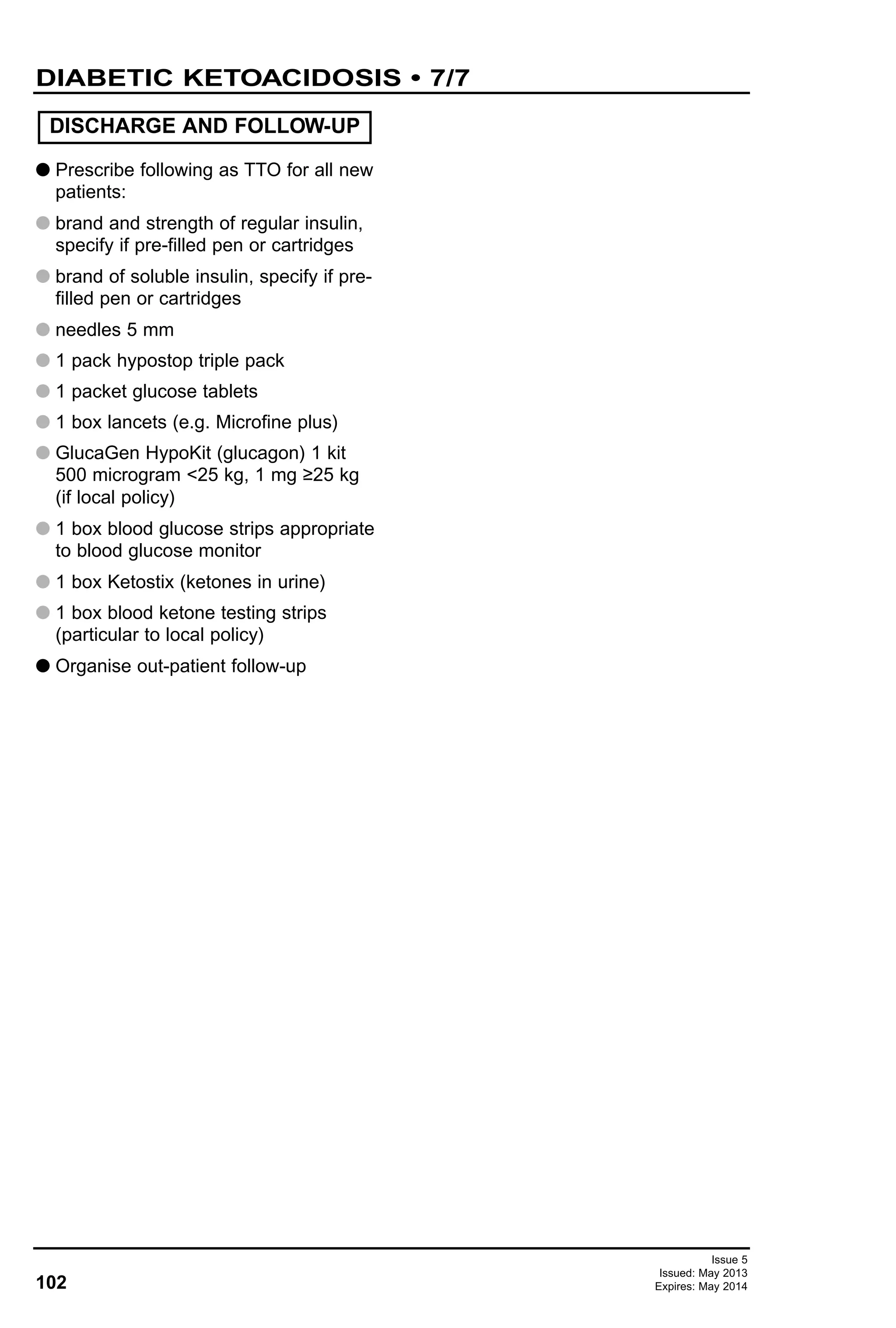 102
Issue 5
Issued: May 2013
Expires: May 2014
G Prescribe following as TTO for all new
patients:
G brand and strength of regular insulin,
specify if pre-filled pen or cartridges
G brand of soluble insulin, specify if pre-
filled pen or cartridges
G needles 5 mm
G 1 pack hypostop triple pack
G 1 packet glucose tablets
G 1 box lancets (e.g. Microfine plus)
G GlucaGen HypoKit (glucagon) 1 kit
500 microgram <25 kg, 1 mg ≥25 kg
(if local policy)
G 1 box blood glucose strips appropriate
to blood glucose monitor
G 1 box Ketostix (ketones in urine)
G 1 box blood ketone testing strips
(particular to local policy)
G Organise out-patient follow-up
DISCHARGE AND FOLLOW-UP
DIABETIC KETOACIDOSIS • 7/7
 