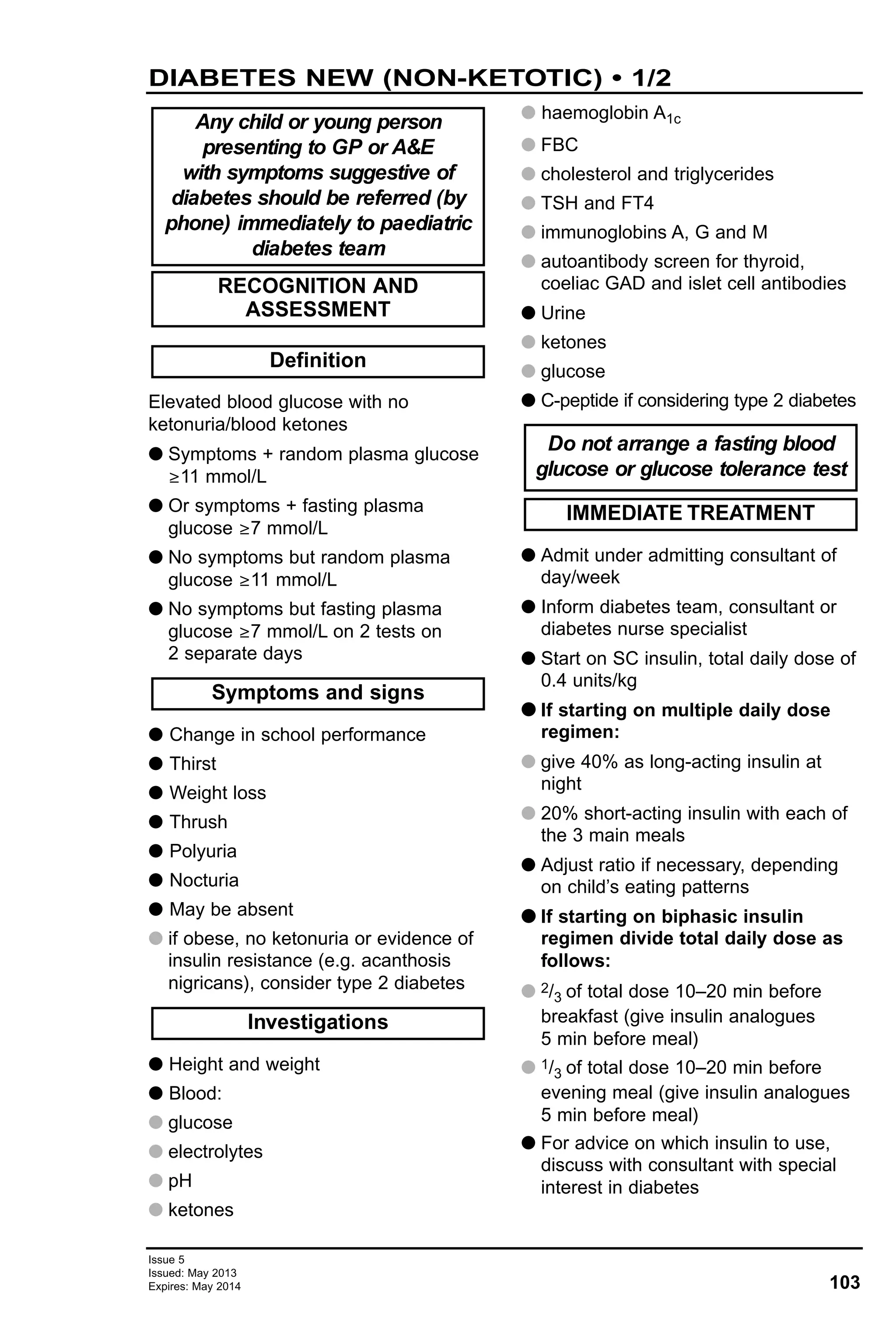 103
Issue 5
Issued: May 2013
Expires: May 2014
Elevated blood glucose with no
ketonuria/blood ketones
G Symptoms + random plasma glucose
≥11 mmol/L
G Or symptoms + fasting plasma
glucose ≥7 mmol/L
G No symptoms but random plasma
glucose ≥11 mmol/L
G No symptoms but fasting plasma
glucose ≥7 mmol/L on 2 tests on
2 separate days
G Change in school performance
G Thirst
G Weight loss
G Thrush
G Polyuria
G Nocturia
G May be absent
G if obese, no ketonuria or evidence of
insulin resistance (e.g. acanthosis
nigricans), consider type 2 diabetes
G Height and weight
G Blood:
G glucose
G electrolytes
G pH
G ketones
G haemoglobin A1c
G FBC
G cholesterol and triglycerides
G TSH and FT4
G immunoglobins A, G and M
G autoantibody screen for thyroid,
coeliac GAD and islet cell antibodies
G Urine
G ketones
G glucose
G C-peptide if considering type 2 diabetes
G Admit under admitting consultant of
day/week
G Inform diabetes team, consultant or
diabetes nurse specialist
G Start on SC insulin, total daily dose of
0.4 units/kg
GG If starting on multiple daily dose
regimen:
G give 40% as long-acting insulin at
night
G 20% short-acting insulin with each of
the 3 main meals
G Adjust ratio if necessary, depending
on child’s eating patterns
GG If starting on biphasic insulin
regimen divide total daily dose as
follows:
G 2/3 of total dose 10–20 min before
breakfast (give insulin analogues
5 min before meal)
G 1/3 of total dose 10–20 min before
evening meal (give insulin analogues
5 min before meal)
G For advice on which insulin to use,
discuss with consultant with special
interest in diabetes
IMMEDIATE TREATMENT
Do not arrange a fasting blood
glucose or glucose tolerance test
Investigations
Symptoms and signs
Definition
RECOGNITION AND
ASSESSMENT
Any child or young person
presenting to GP or A&E
with symptoms suggestive of
diabetes should be referred (by
phone) immediately to paediatric
diabetes team
DIABETES NEW (NON-KETOTIC) • 1/2
 