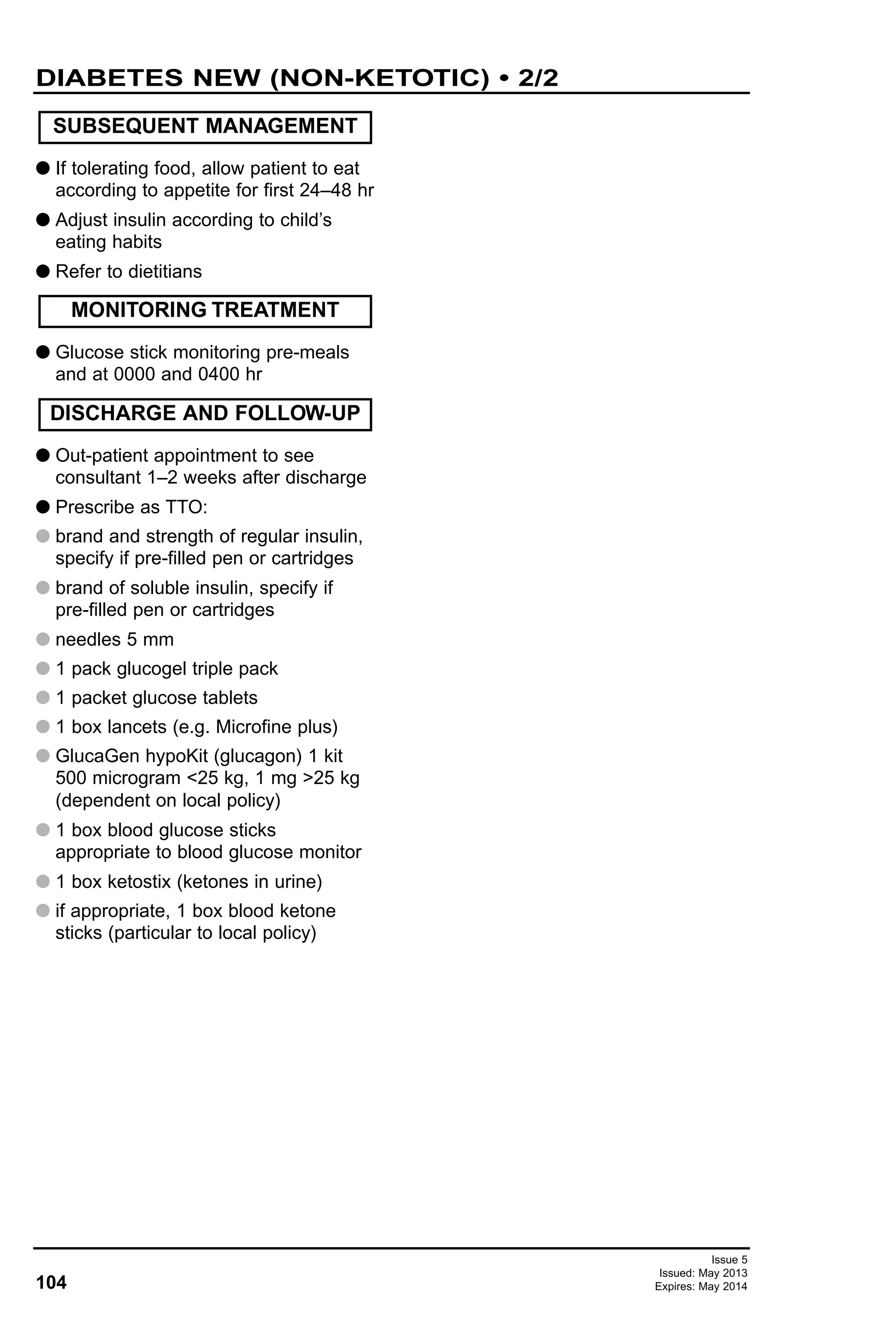 104
Issue 5
Issued: May 2013
Expires: May 2014
G If tolerating food, allow patient to eat
according to appetite for first 24–48 hr
G Adjust insulin according to child’s
eating habits
G Refer to dietitians
G Glucose stick monitoring pre-meals
and at 0000 and 0400 hr
G Out-patient appointment to see
consultant 1–2 weeks after discharge
G Prescribe as TTO:
G brand and strength of regular insulin,
specify if pre-filled pen or cartridges
G brand of soluble insulin, specify if
pre-filled pen or cartridges
G needles 5 mm
G 1 pack glucogel triple pack
G 1 packet glucose tablets
G 1 box lancets (e.g. Microfine plus)
G GlucaGen hypoKit (glucagon) 1 kit
500 microgram <25 kg, 1 mg >25 kg
(dependent on local policy)
G 1 box blood glucose sticks
appropriate to blood glucose monitor
G 1 box ketostix (ketones in urine)
G if appropriate, 1 box blood ketone
sticks (particular to local policy)
DISCHARGE AND FOLLOW-UP
MONITORING TREATMENT
SUBSEQUENT MANAGEMENT
DIABETES NEW (NON-KETOTIC) • 2/2
 