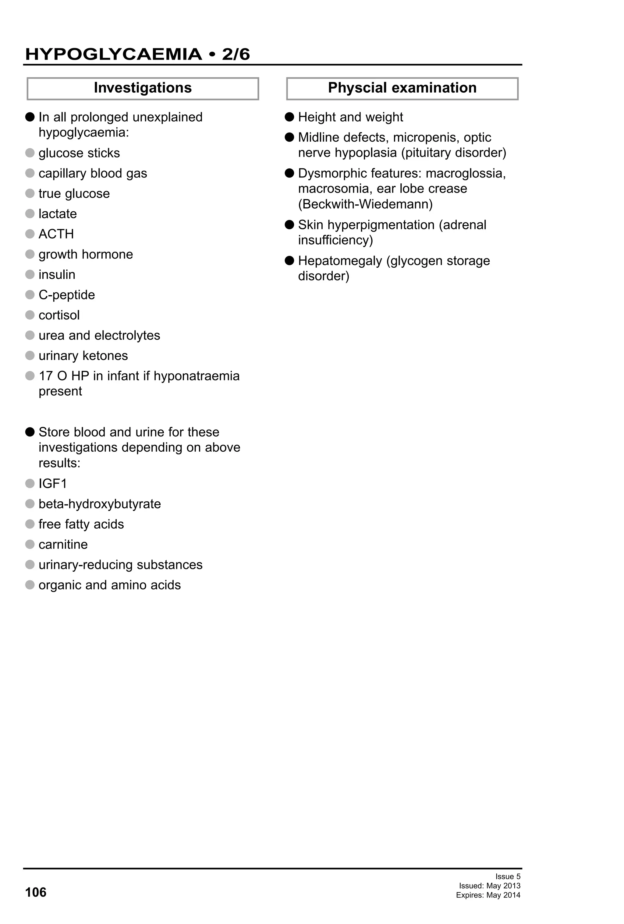 106
Issue 5
Issued: May 2013
Expires: May 2014
G In all prolonged unexplained
hypoglycaemia:
G glucose sticks
G capillary blood gas
G true glucose
G lactate
G ACTH
G growth hormone
G insulin
G C-peptide
G cortisol
G urea and electrolytes
G urinary ketones
G 17 O HP in infant if hyponatraemia
present
G Store blood and urine for these
investigations depending on above
results:
G IGF1
G beta-hydroxybutyrate
G free fatty acids
G carnitine
G urinary-reducing substances
G organic and amino acids
G Height and weight
G Midline defects, micropenis, optic
nerve hypoplasia (pituitary disorder)
G Dysmorphic features: macroglossia,
macrosomia, ear lobe crease
(Beckwith-Wiedemann)
G Skin hyperpigmentation (adrenal
insufficiency)
G Hepatomegaly (glycogen storage
disorder)
Investigations Physcial examination
HYPOGLYCAEMIA • 2/6
 