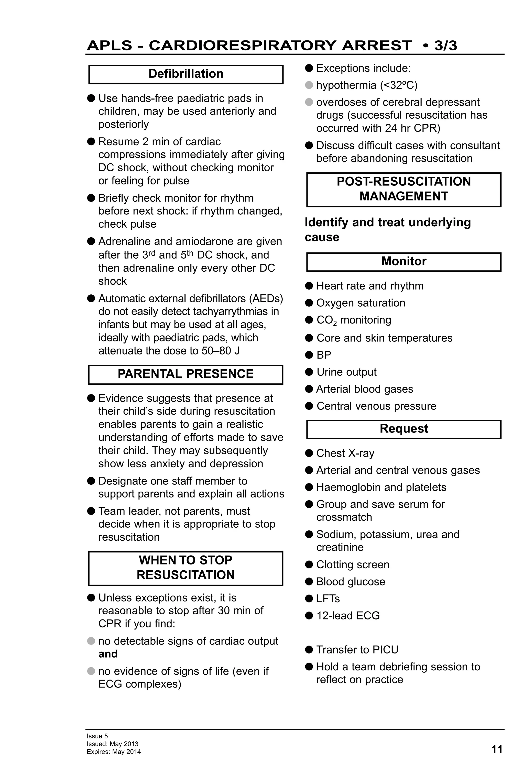 11
Issue 5
Issued: May 2013
Expires: May 2014
APLS - CARDIORESPIRATORY ARREST • 3/3
G Use hands-free paediatric pads in
children, may be used anteriorly and
posteriorly
G Resume 2 min of cardiac
compressions immediately after giving
DC shock, without checking monitor
or feeling for pulse
G Briefly check monitor for rhythm
before next shock: if rhythm changed,
check pulse
G Adrenaline and amiodarone are given
after the 3rd and 5th DC shock, and
then adrenaline only every other DC
shock
G Automatic external defibrillators (AEDs)
do not easily detect tachyarrythmias in
infants but may be used at all ages,
ideally with paediatric pads, which
attenuate the dose to 50–80 J
G Evidence suggests that presence at
their child’s side during resuscitation
enables parents to gain a realistic
understanding of efforts made to save
their child. They may subsequently
show less anxiety and depression
G Designate one staff member to
support parents and explain all actions
G Team leader, not parents, must
decide when it is appropriate to stop
resuscitation
G Unless exceptions exist, it is
reasonable to stop after 30 min of
CPR if you find:
G no detectable signs of cardiac output
and
G no evidence of signs of life (even if
ECG complexes)
G Exceptions include:
G hypothermia (<32ºC)
G overdoses of cerebral depressant
drugs (successful resuscitation has
occurred with 24 hr CPR)
G Discuss difficult cases with consultant
before abandoning resuscitation
Identify and treat underlying
cause
G Heart rate and rhythm
G Oxygen saturation
G CO2 monitoring
G Core and skin temperatures
G BP
G Urine output
G Arterial blood gases
G Central venous pressure
G Chest X-ray
G Arterial and central venous gases
G Haemoglobin and platelets
G Group and save serum for
crossmatch
G Sodium, potassium, urea and
creatinine
G Clotting screen
G Blood glucose
G LFTs
G 12-lead ECG
G Transfer to PICU
G Hold a team debriefing session to
reflect on practice
Defibrillation
PARENTAL PRESENCE
Request
Monitor
POST-RESUSCITATION
MANAGEMENT
WHEN TO STOP
RESUSCITATION
 