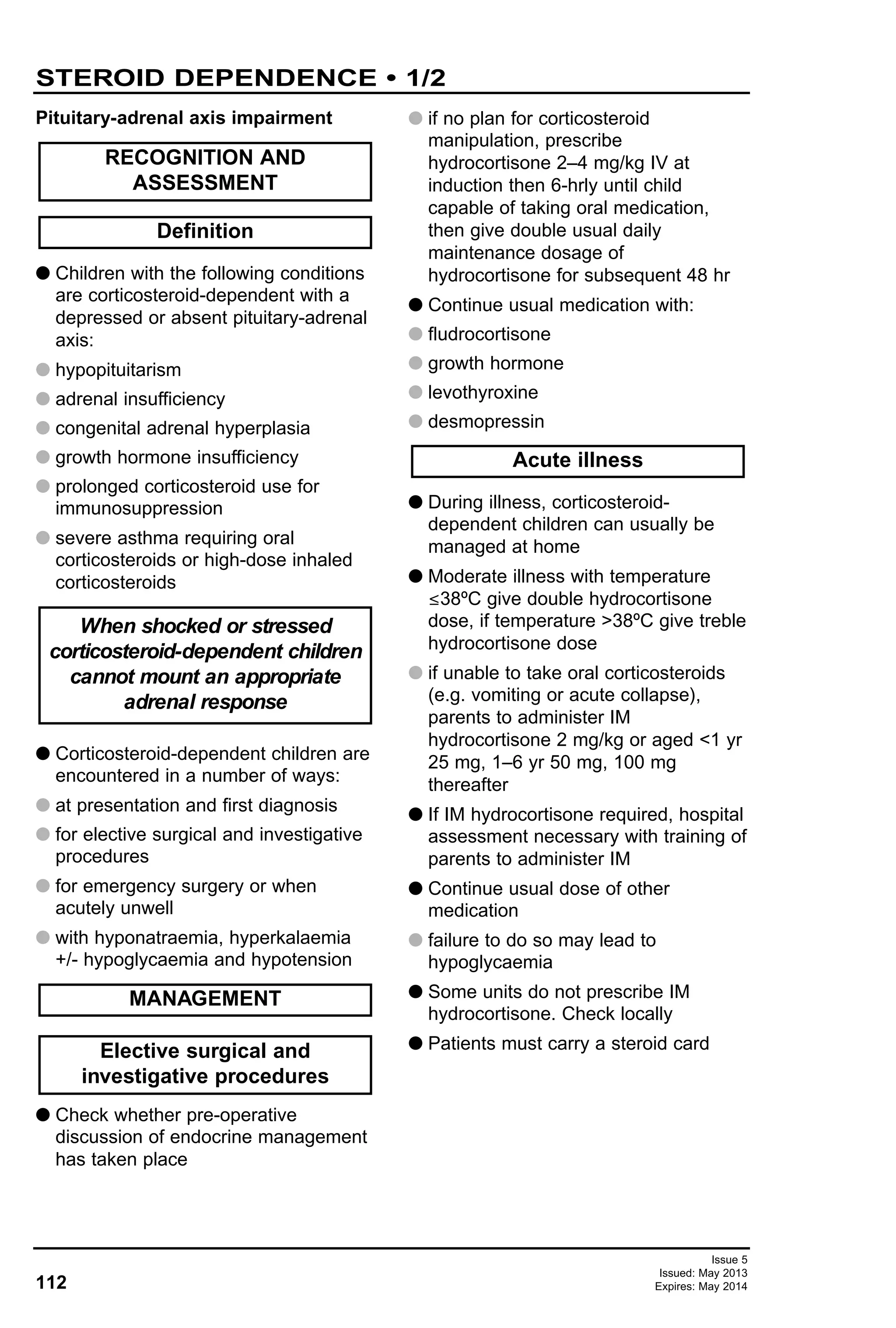 112
Issue 5
Issued: May 2013
Expires: May 2014
Pituitary-adrenal axis impairment
G Children with the following conditions
are corticosteroid-dependent with a
depressed or absent pituitary-adrenal
axis:
G hypopituitarism
G adrenal insufficiency
G congenital adrenal hyperplasia
G growth hormone insufficiency
G prolonged corticosteroid use for
immunosuppression
G severe asthma requiring oral
corticosteroids or high-dose inhaled
corticosteroids
G Corticosteroid-dependent children are
encountered in a number of ways:
G at presentation and first diagnosis
G for elective surgical and investigative
procedures
G for emergency surgery or when
acutely unwell
G with hyponatraemia, hyperkalaemia
+/- hypoglycaemia and hypotension
G Check whether pre-operative
discussion of endocrine management
has taken place
G if no plan for corticosteroid
manipulation, prescribe
hydrocortisone 2–4 mg/kg IV at
induction then 6-hrly until child
capable of taking oral medication,
then give double usual daily
maintenance dosage of
hydrocortisone for subsequent 48 hr
G Continue usual medication with:
G fludrocortisone
G growth hormone
G levothyroxine
G desmopressin
G During illness, corticosteroid-
dependent children can usually be
managed at home
G Moderate illness with temperature
≤38ºC give double hydrocortisone
dose, if temperature >38ºC give treble
hydrocortisone dose
G if unable to take oral corticosteroids
(e.g. vomiting or acute collapse),
parents to administer IM
hydrocortisone 2 mg/kg or aged <1 yr
25 mg, 1–6 yr 50 mg, 100 mg
thereafter
G If IM hydrocortisone required, hospital
assessment necessary with training of
parents to administer IM
G Continue usual dose of other
medication
G failure to do so may lead to
hypoglycaemia
G Some units do not prescribe IM
hydrocortisone. Check locally
G Patients must carry a steroid card
Acute illness
Elective surgical and
investigative procedures
MANAGEMENT
When shocked or stressed
corticosteroid-dependent children
cannot mount an appropriate
adrenal response
Definition
RECOGNITION AND
ASSESSMENT
STEROID DEPENDENCE • 1/2
 