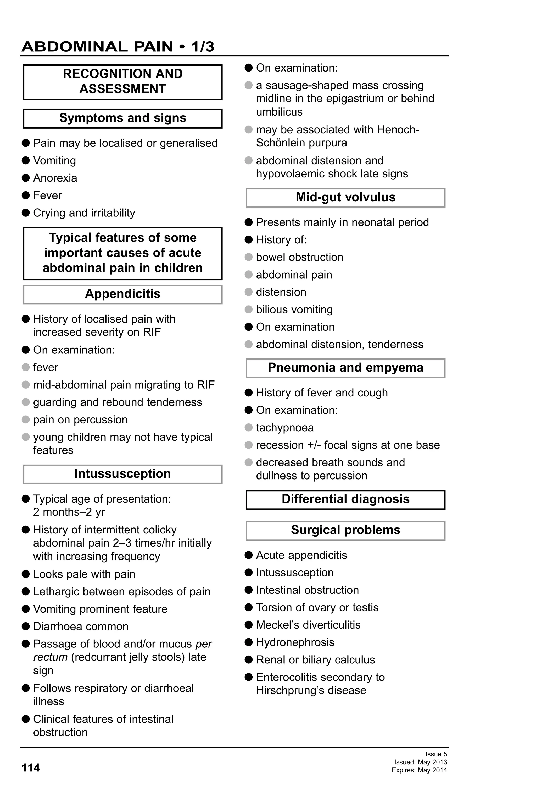 114
Issue 5
Issued: May 2013
Expires: May 2014
G Pain may be localised or generalised
G Vomiting
G Anorexia
G Fever
G Crying and irritability
G History of localised pain with
increased severity on RIF
G On examination:
G fever
G mid-abdominal pain migrating to RIF
G guarding and rebound tenderness
G pain on percussion
G young children may not have typical
features
G Typical age of presentation:
2 months–2 yr
G History of intermittent colicky
abdominal pain 2–3 times/hr initially
with increasing frequency
G Looks pale with pain
G Lethargic between episodes of pain
G Vomiting prominent feature
G Diarrhoea common
G Passage of blood and/or mucus per
rectum (redcurrant jelly stools) late
sign
G Follows respiratory or diarrhoeal
illness
G Clinical features of intestinal
obstruction
G On examination:
G a sausage-shaped mass crossing
midline in the epigastrium or behind
umbilicus
G may be associated with Henoch-
Schönlein purpura
G abdominal distension and
hypovolaemic shock late signs
G Presents mainly in neonatal period
G History of:
G bowel obstruction
G abdominal pain
G distension
G bilious vomiting
G On examination
G abdominal distension, tenderness
G History of fever and cough
G On examination:
G tachypnoea
G recession +/- focal signs at one base
G decreased breath sounds and
dullness to percussion
G Acute appendicitis
G Intussusception
G Intestinal obstruction
G Torsion of ovary or testis
G Meckel’s diverticulitis
G Hydronephrosis
G Renal or biliary calculus
G Enterocolitis secondary to
Hirschprung’s disease
Surgical problems
Differential diagnosis
Pneumonia and empyema
Mid-gut volvulus
Intussusception
Appendicitis
Typical features of some
important causes of acute
abdominal pain in children
Symptoms and signs
RECOGNITION AND
ASSESSMENT
ABDOMINAL PAIN • 1/3
 