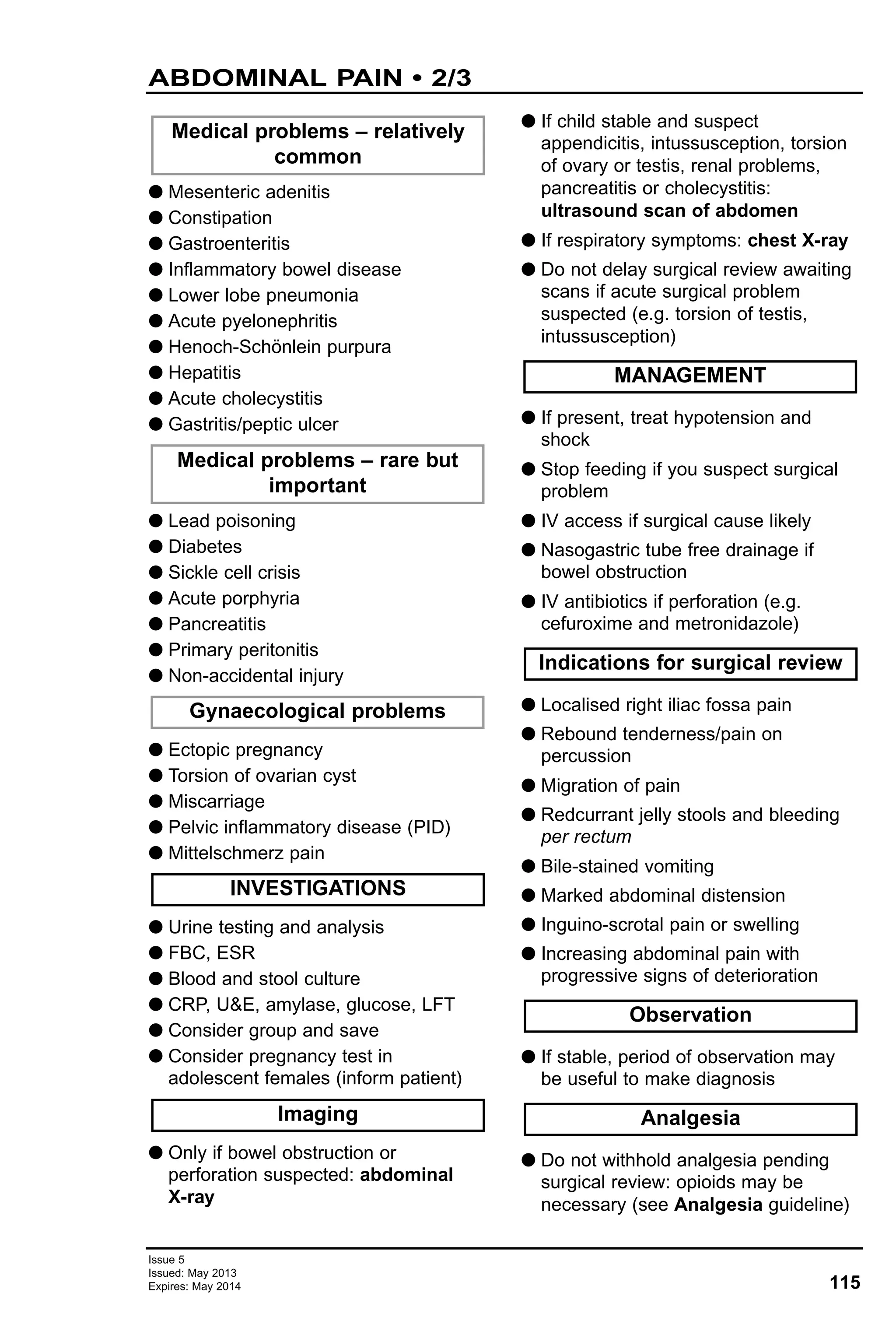 115
Issue 5
Issued: May 2013
Expires: May 2014
G Mesenteric adenitis
G Constipation
G Gastroenteritis
G Inflammatory bowel disease
G Lower lobe pneumonia
G Acute pyelonephritis
G Henoch-Schönlein purpura
G Hepatitis
G Acute cholecystitis
G Gastritis/peptic ulcer
G Lead poisoning
G Diabetes
G Sickle cell crisis
G Acute porphyria
G Pancreatitis
G Primary peritonitis
G Non-accidental injury
G Ectopic pregnancy
G Torsion of ovarian cyst
G Miscarriage
G Pelvic inflammatory disease (PID)
G Mittelschmerz pain
G Urine testing and analysis
G FBC, ESR
G Blood and stool culture
G CRP, U&E, amylase, glucose, LFT
G Consider group and save
G Consider pregnancy test in
adolescent females (inform patient)
G Only if bowel obstruction or
perforation suspected: abdominal
X-ray
G If child stable and suspect
appendicitis, intussusception, torsion
of ovary or testis, renal problems,
pancreatitis or cholecystitis:
ultrasound scan of abdomen
G If respiratory symptoms: chest X-ray
G Do not delay surgical review awaiting
scans if acute surgical problem
suspected (e.g. torsion of testis,
intussusception)
G If present, treat hypotension and
shock
G Stop feeding if you suspect surgical
problem
G IV access if surgical cause likely
G Nasogastric tube free drainage if
bowel obstruction
G IV antibiotics if perforation (e.g.
cefuroxime and metronidazole)
G Localised right iliac fossa pain
G Rebound tenderness/pain on
percussion
G Migration of pain
G Redcurrant jelly stools and bleeding
per rectum
G Bile-stained vomiting
G Marked abdominal distension
G Inguino-scrotal pain or swelling
G Increasing abdominal pain with
progressive signs of deterioration
G If stable, period of observation may
be useful to make diagnosis
G Do not withhold analgesia pending
surgical review: opioids may be
necessary (see Analgesia guideline)
Medical problems – relatively
common
Gynaecological problems
Medical problems – rare but
important
Analgesia
Observation
Indications for surgical review
MANAGEMENT
Imaging
INVESTIGATIONS
ABDOMINAL PAIN • 2/3
 