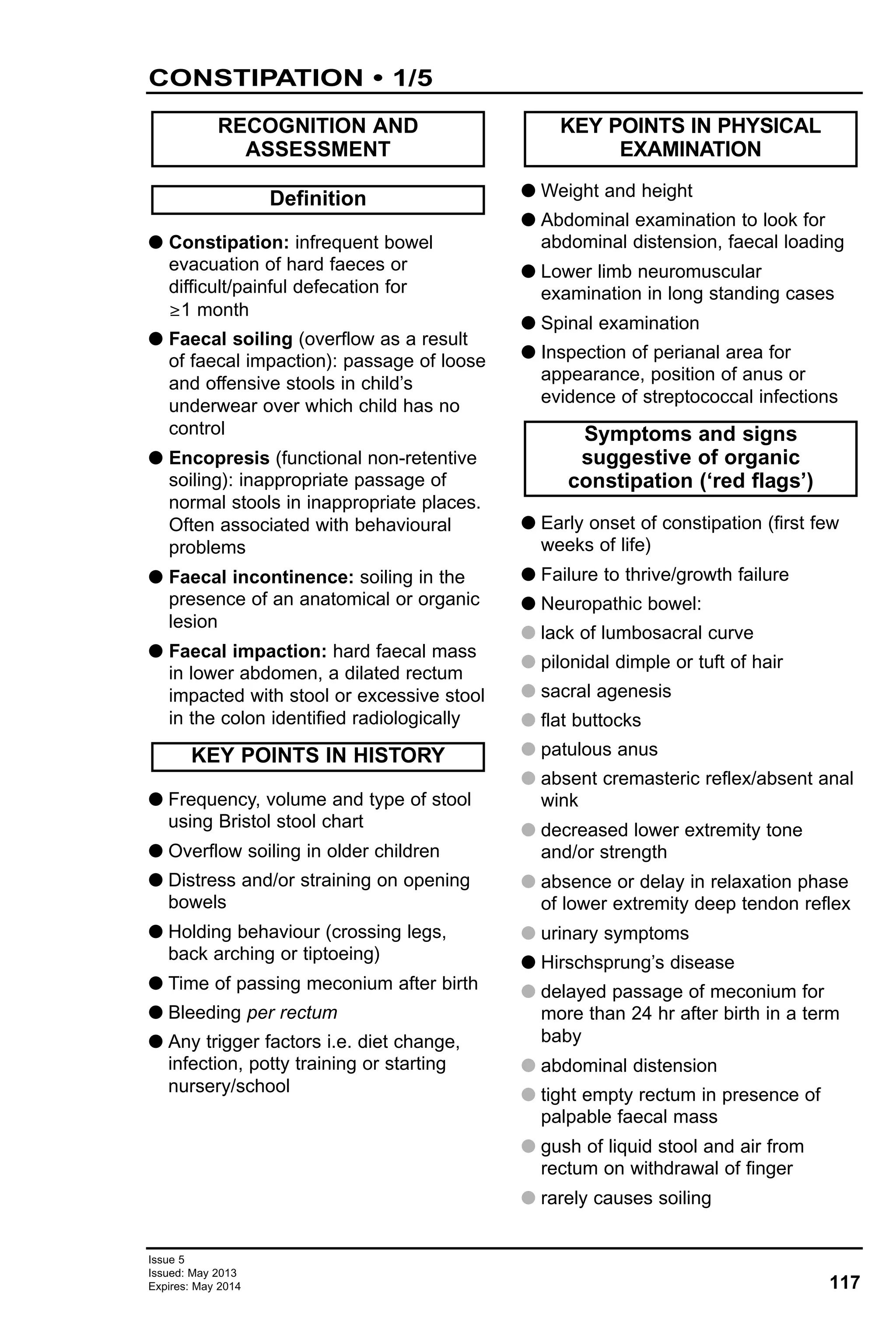 117
Issue 5
Issued: May 2013
Expires: May 2014
G Constipation: infrequent bowel
evacuation of hard faeces or
difficult/painful defecation for
≥1 month
G Faecal soiling (overflow as a result
of faecal impaction): passage of loose
and offensive stools in child’s
underwear over which child has no
control
G Encopresis (functional non-retentive
soiling): inappropriate passage of
normal stools in inappropriate places.
Often associated with behavioural
problems
G Faecal incontinence: soiling in the
presence of an anatomical or organic
lesion
G Faecal impaction: hard faecal mass
in lower abdomen, a dilated rectum
impacted with stool or excessive stool
in the colon identified radiologically
G Frequency, volume and type of stool
using Bristol stool chart
G Overflow soiling in older children
G Distress and/or straining on opening
bowels
G Holding behaviour (crossing legs,
back arching or tiptoeing)
G Time of passing meconium after birth
G Bleeding per rectum
G Any trigger factors i.e. diet change,
infection, potty training or starting
nursery/school
G Weight and height
G Abdominal examination to look for
abdominal distension, faecal loading
G Lower limb neuromuscular
examination in long standing cases
G Spinal examination
G Inspection of perianal area for
appearance, position of anus or
evidence of streptococcal infections
G Early onset of constipation (first few
weeks of life)
G Failure to thrive/growth failure
G Neuropathic bowel:
G lack of lumbosacral curve
G pilonidal dimple or tuft of hair
G sacral agenesis
G flat buttocks
G patulous anus
G absent cremasteric reflex/absent anal
wink
G decreased lower extremity tone
and/or strength
G absence or delay in relaxation phase
of lower extremity deep tendon reflex
G urinary symptoms
G Hirschsprung’s disease
G delayed passage of meconium for
more than 24 hr after birth in a term
baby
G abdominal distension
G tight empty rectum in presence of
palpable faecal mass
G gush of liquid stool and air from
rectum on withdrawal of finger
G rarely causes soiling
Symptoms and signs
suggestive of organic
constipation (‘red flags’)
KEY POINTS IN PHYSICAL
EXAMINATION
KEY POINTS IN HISTORY
Definition
RECOGNITION AND
ASSESSMENT
CONSTIPATION • 1/5
 