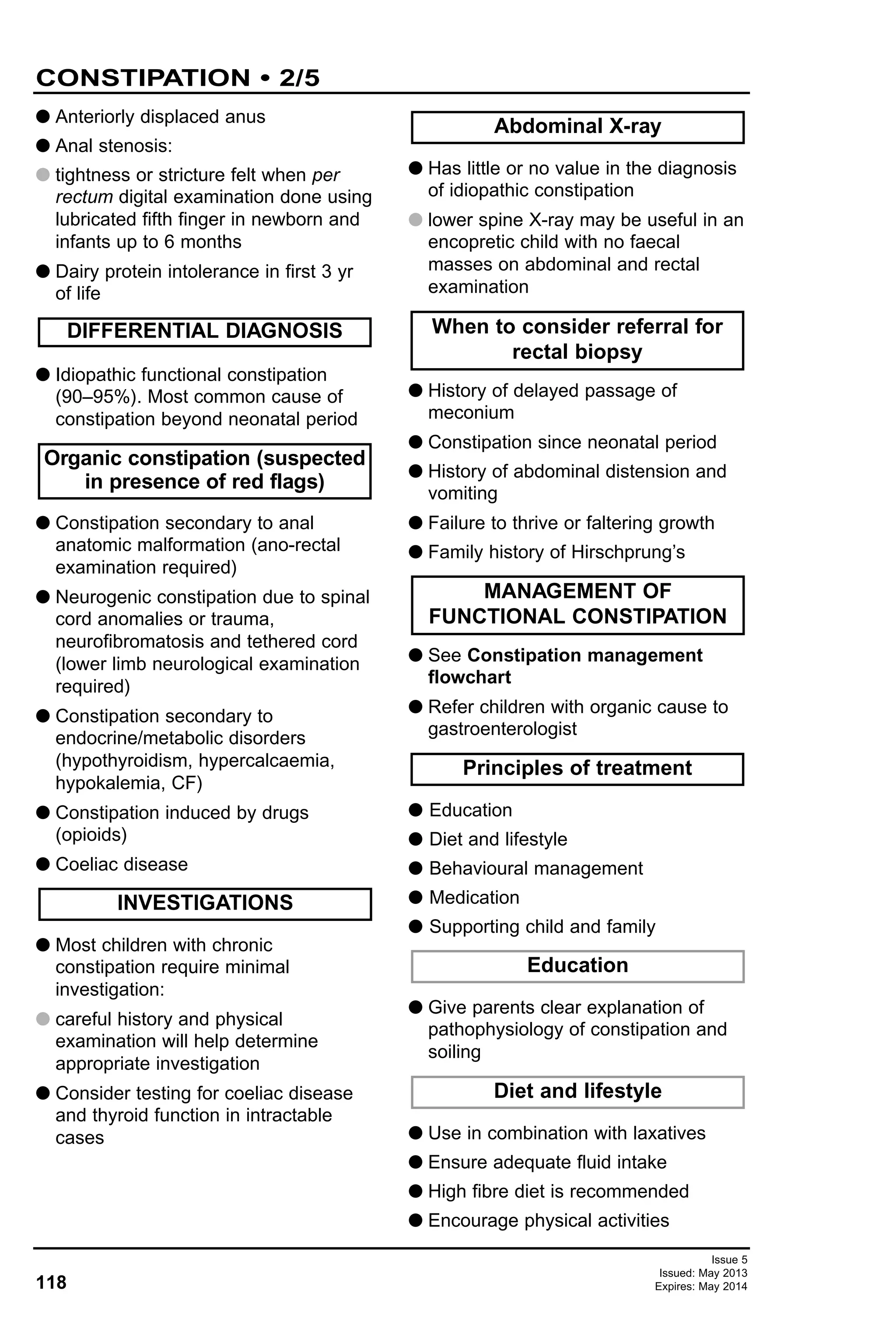 118
Issue 5
Issued: May 2013
Expires: May 2014
G Anteriorly displaced anus
G Anal stenosis:
G tightness or stricture felt when per
rectum digital examination done using
lubricated fifth finger in newborn and
infants up to 6 months
G Dairy protein intolerance in first 3 yr
of life
G Idiopathic functional constipation
(90–95%). Most common cause of
constipation beyond neonatal period
G Constipation secondary to anal
anatomic malformation (ano-rectal
examination required)
G Neurogenic constipation due to spinal
cord anomalies or trauma,
neurofibromatosis and tethered cord
(lower limb neurological examination
required)
G Constipation secondary to
endocrine/metabolic disorders
(hypothyroidism, hypercalcaemia,
hypokalemia, CF)
G Constipation induced by drugs
(opioids)
G Coeliac disease
G Most children with chronic
constipation require minimal
investigation:
G careful history and physical
examination will help determine
appropriate investigation
G Consider testing for coeliac disease
and thyroid function in intractable
cases
G Has little or no value in the diagnosis
of idiopathic constipation
G lower spine X-ray may be useful in an
encopretic child with no faecal
masses on abdominal and rectal
examination
G History of delayed passage of
meconium
G Constipation since neonatal period
G History of abdominal distension and
vomiting
G Failure to thrive or faltering growth
G Family history of Hirschprung’s
G See Constipation management
flowchart
G Refer children with organic cause to
gastroenterologist
G Education
G Diet and lifestyle
G Behavioural management
G Medication
G Supporting child and family
G Give parents clear explanation of
pathophysiology of constipation and
soiling
G Use in combination with laxatives
G Ensure adequate fluid intake
G High fibre diet is recommended
G Encourage physical activities
Diet and lifestyle
Education
Principles of treatment
MANAGEMENT OF
FUNCTIONAL CONSTIPATION
DIFFERENTIAL DIAGNOSIS When to consider referral for
rectal biopsy
Abdominal X-ray
INVESTIGATIONS
Organic constipation (suspected
in presence of red flags)
CONSTIPATION • 2/5
 