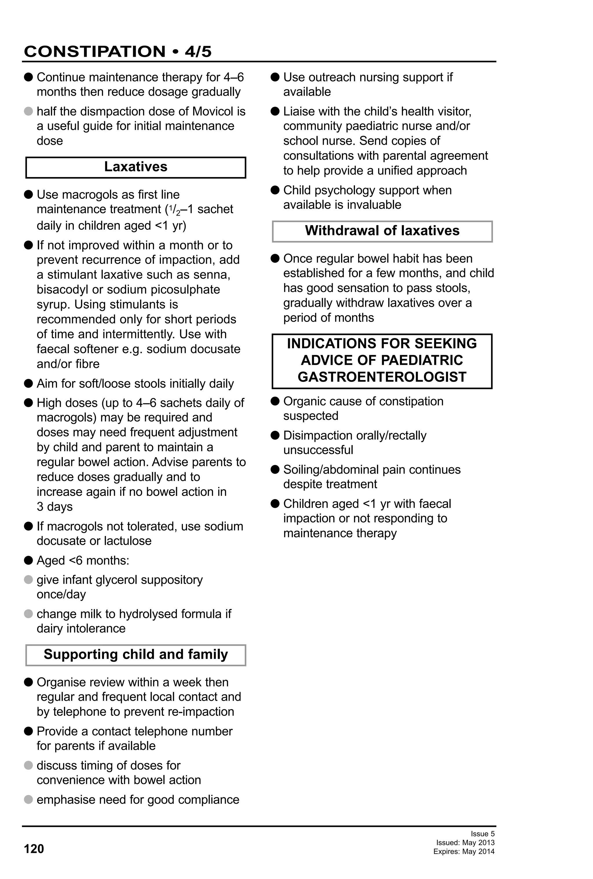 G Continue maintenance therapy for 4–6
months then reduce dosage gradually
G half the dismpaction dose of Movicol is
a useful guide for initial maintenance
dose
G Use macrogols as first line
maintenance treatment (1/2–1 sachet
daily in children aged <1 yr)
G If not improved within a month or to
prevent recurrence of impaction, add
a stimulant laxative such as senna,
bisacodyl or sodium picosulphate
syrup. Using stimulants is
recommended only for short periods
of time and intermittently. Use with
faecal softener e.g. sodium docusate
and/or fibre
G Aim for soft/loose stools initially daily
G High doses (up to 4–6 sachets daily of
macrogols) may be required and
doses may need frequent adjustment
by child and parent to maintain a
regular bowel action. Advise parents to
reduce doses gradually and to
increase again if no bowel action in
3 days
G If macrogols not tolerated, use sodium
docusate or lactulose
G Aged <6 months:
G give infant glycerol suppository
once/day
G change milk to hydrolysed formula if
dairy intolerance
G Organise review within a week then
regular and frequent local contact and
by telephone to prevent re-impaction
G Provide a contact telephone number
for parents if available
G discuss timing of doses for
convenience with bowel action
G emphasise need for good compliance
G Use outreach nursing support if
available
G Liaise with the child’s health visitor,
community paediatric nurse and/or
school nurse. Send copies of
consultations with parental agreement
to help provide a unified approach
G Child psychology support when
available is invaluable
G Once regular bowel habit has been
established for a few months, and child
has good sensation to pass stools,
gradually withdraw laxatives over a
period of months
G Organic cause of constipation
suspected
G Disimpaction orally/rectally
unsuccessful
G Soiling/abdominal pain continues
despite treatment
G Children aged <1 yr with faecal
impaction or not responding to
maintenance therapy
Laxatives
Withdrawal of laxatives
INDICATIONS FOR SEEKING
ADVICE OF PAEDIATRIC
GASTROENTEROLOGIST
Supporting child and family
120
CONSTIPATION • 4/5
Issue 5
Issued: May 2013
Expires: May 2014
 
