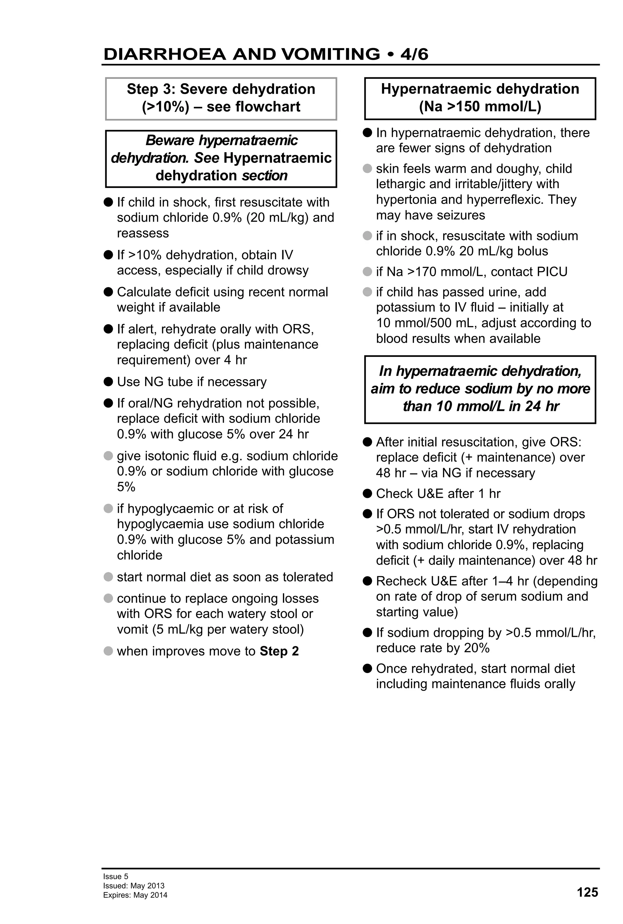 G If child in shock, first resuscitate with
sodium chloride 0.9% (20 mL/kg) and
reassess
G If >10% dehydration, obtain IV
access, especially if child drowsy
G Calculate deficit using recent normal
weight if available
G If alert, rehydrate orally with ORS,
replacing deficit (plus maintenance
requirement) over 4 hr
G Use NG tube if necessary
G If oral/NG rehydration not possible,
replace deficit with sodium chloride
0.9% with glucose 5% over 24 hr
G give isotonic fluid e.g. sodium chloride
0.9% or sodium chloride with glucose
5%
G if hypoglycaemic or at risk of
hypoglycaemia use sodium chloride
0.9% with glucose 5% and potassium
chloride
G start normal diet as soon as tolerated
G continue to replace ongoing losses
with ORS for each watery stool or
vomit (5 mL/kg per watery stool)
G when improves move to Step 2
G In hypernatraemic dehydration, there
are fewer signs of dehydration
G skin feels warm and doughy, child
lethargic and irritable/jittery with
hypertonia and hyperreflexic. They
may have seizures
G if in shock, resuscitate with sodium
chloride 0.9% 20 mL/kg bolus
G if Na >170 mmol/L, contact PICU
G if child has passed urine, add
potassium to IV fluid – initially at
10 mmol/500 mL, adjust according to
blood results when available
G After initial resuscitation, give ORS:
replace deficit (+ maintenance) over
48 hr – via NG if necessary
G Check U&E after 1 hr
G If ORS not tolerated or sodium drops
>0.5 mmol/L/hr, start IV rehydration
with sodium chloride 0.9%, replacing
deficit (+ daily maintenance) over 48 hr
G Recheck U&E after 1–4 hr (depending
on rate of drop of serum sodium and
starting value)
G If sodium dropping by >0.5 mmol/L/hr,
reduce rate by 20%
G Once rehydrated, start normal diet
including maintenance fluids orally
In hypernatraemic dehydration,
aim to reduce sodium by no more
than 10 mmol/L in 24 hr
Hypernatraemic dehydration
(Na >150 mmol/L)
Beware hypernatraemic
dehydration. See Hypernatraemic
dehydration section
Step 3: Severe dehydration
(>10%) – see flowchart
125
Issue 5
Issued: May 2013
Expires: May 2014
DIARRHOEA AND VOMITING • 4/6
 