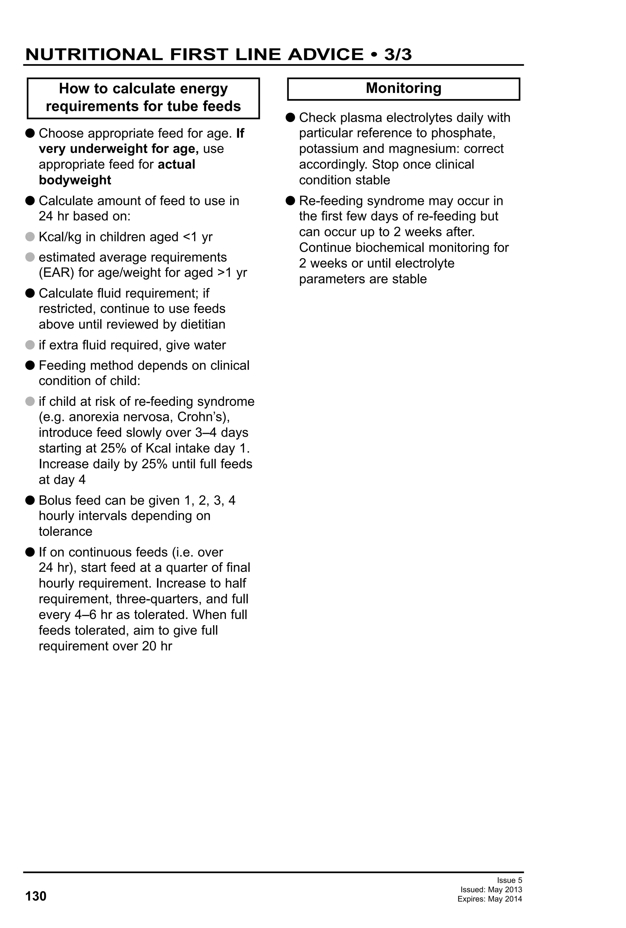 130
Issue 5
Issued: May 2013
Expires: May 2014
G Choose appropriate feed for age. If
very underweight for age, use
appropriate feed for actual
bodyweight
G Calculate amount of feed to use in
24 hr based on:
G Kcal/kg in children aged <1 yr
G estimated average requirements
(EAR) for age/weight for aged >1 yr
G Calculate fluid requirement; if
restricted, continue to use feeds
above until reviewed by dietitian
G if extra fluid required, give water
G Feeding method depends on clinical
condition of child:
G if child at risk of re-feeding syndrome
(e.g. anorexia nervosa, Crohn’s),
introduce feed slowly over 3–4 days
starting at 25% of Kcal intake day 1.
Increase daily by 25% until full feeds
at day 4
G Bolus feed can be given 1, 2, 3, 4
hourly intervals depending on
tolerance
G If on continuous feeds (i.e. over
24 hr), start feed at a quarter of final
hourly requirement. Increase to half
requirement, three-quarters, and full
every 4–6 hr as tolerated. When full
feeds tolerated, aim to give full
requirement over 20 hr
G Check plasma electrolytes daily with
particular reference to phosphate,
potassium and magnesium: correct
accordingly. Stop once clinical
condition stable
G Re-feeding syndrome may occur in
the first few days of re-feeding but
can occur up to 2 weeks after.
Continue biochemical monitoring for
2 weeks or until electrolyte
parameters are stable
MonitoringHow to calculate energy
requirements for tube feeds
NUTRITIONAL FIRST LINE ADVICE • 3/3
 