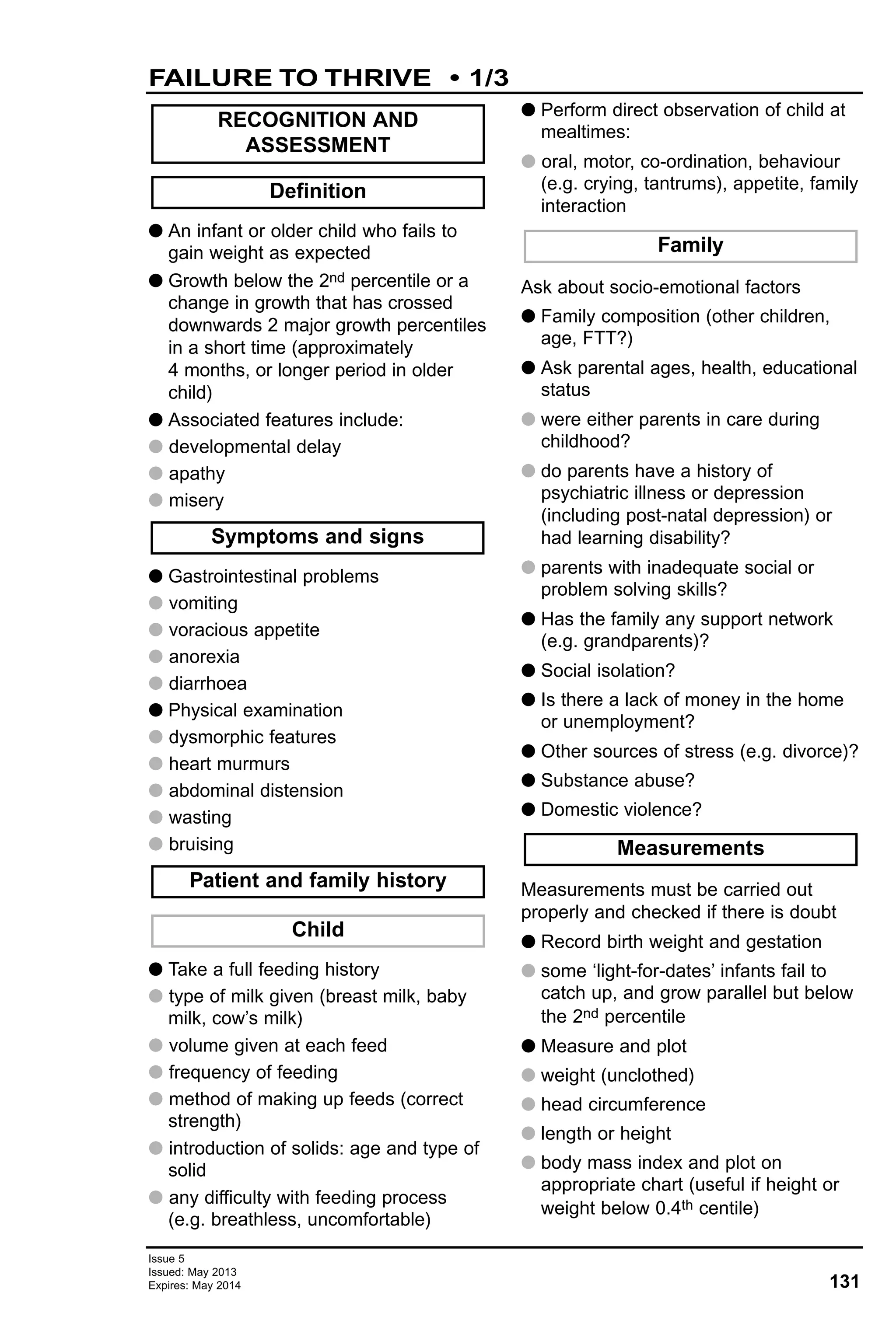131
Issue 5
Issued: May 2013
Expires: May 2014
G An infant or older child who fails to
gain weight as expected
G Growth below the 2nd percentile or a
change in growth that has crossed
downwards 2 major growth percentiles
in a short time (approximately
4 months, or longer period in older
child)
G Associated features include:
G developmental delay
G apathy
G misery
G Gastrointestinal problems
G vomiting
G voracious appetite
G anorexia
G diarrhoea
G Physical examination
G dysmorphic features
G heart murmurs
G abdominal distension
G wasting
G bruising
G Take a full feeding history
G type of milk given (breast milk, baby
milk, cow’s milk)
G volume given at each feed
G frequency of feeding
G method of making up feeds (correct
strength)
G introduction of solids: age and type of
solid
G any difficulty with feeding process
(e.g. breathless, uncomfortable)
G Perform direct observation of child at
mealtimes:
G oral, motor, co-ordination, behaviour
(e.g. crying, tantrums), appetite, family
interaction
Ask about socio-emotional factors
G Family composition (other children,
age, FTT?)
G Ask parental ages, health, educational
status
G were either parents in care during
childhood?
G do parents have a history of
psychiatric illness or depression
(including post-natal depression) or
had learning disability?
G parents with inadequate social or
problem solving skills?
G Has the family any support network
(e.g. grandparents)?
G Social isolation?
G Is there a lack of money in the home
or unemployment?
G Other sources of stress (e.g. divorce)?
G Substance abuse?
G Domestic violence?
Measurements must be carried out
properly and checked if there is doubt
G Record birth weight and gestation
G some ‘light-for-dates’ infants fail to
catch up, and grow parallel but below
the 2nd percentile
G Measure and plot
G weight (unclothed)
G head circumference
G length or height
G body mass index and plot on
appropriate chart (useful if height or
weight below 0.4th centile)
Family
Child
Patient and family history
Measurements
Symptoms and signs
Definition
RECOGNITION AND
ASSESSMENT
FAILURE TO THRIVE • 1/3
 