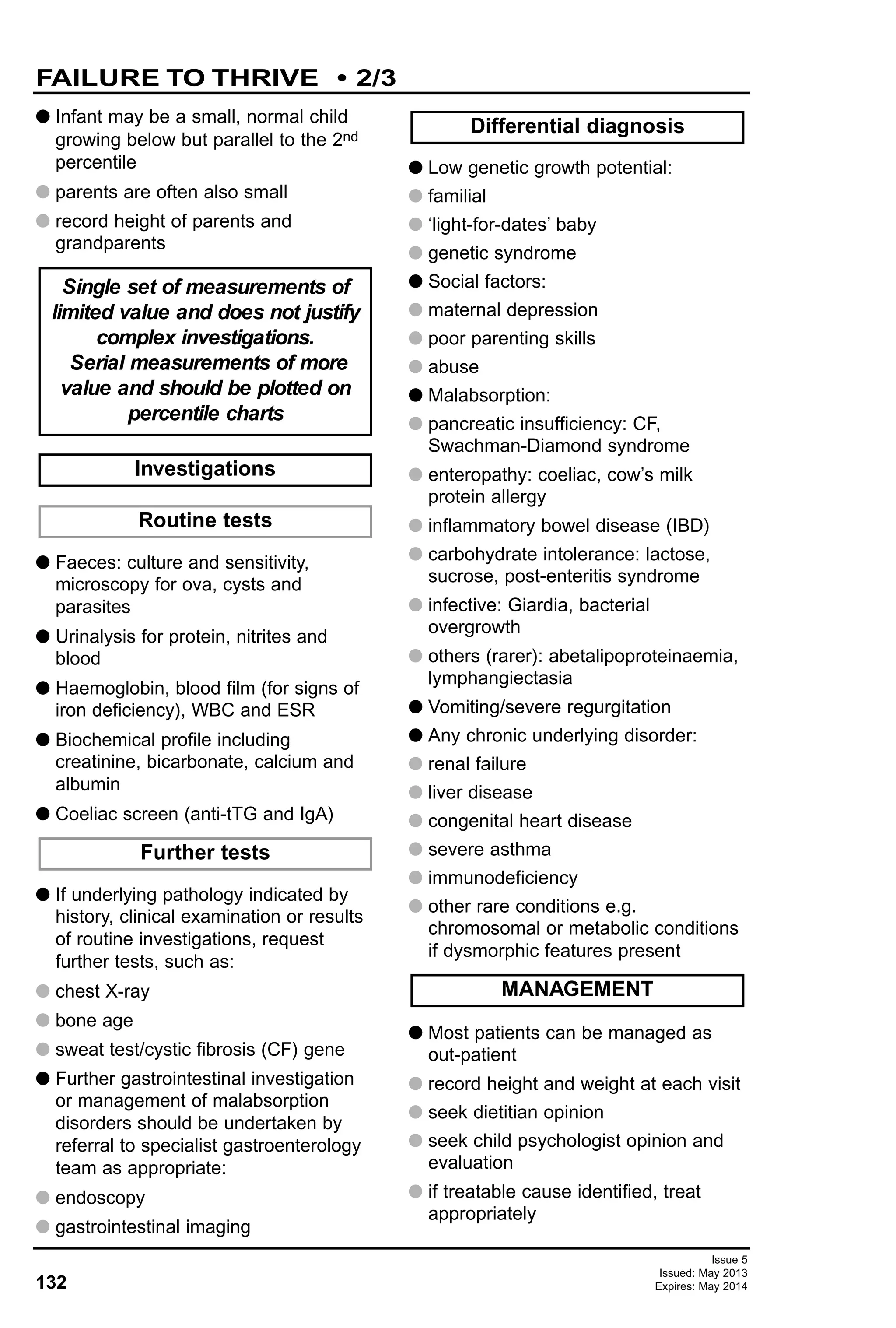 132
Issue 5
Issued: May 2013
Expires: May 2014
G Infant may be a small, normal child
growing below but parallel to the 2nd
percentile
G parents are often also small
G record height of parents and
grandparents
G Faeces: culture and sensitivity,
microscopy for ova, cysts and
parasites
G Urinalysis for protein, nitrites and
blood
G Haemoglobin, blood film (for signs of
iron deficiency), WBC and ESR
G Biochemical profile including
creatinine, bicarbonate, calcium and
albumin
G Coeliac screen (anti-tTG and IgA)
G If underlying pathology indicated by
history, clinical examination or results
of routine investigations, request
further tests, such as:
G chest X-ray
G bone age
G sweat test/cystic fibrosis (CF) gene
G Further gastrointestinal investigation
or management of malabsorption
disorders should be undertaken by
referral to specialist gastroenterology
team as appropriate:
G endoscopy
G gastrointestinal imaging
G Low genetic growth potential:
G familial
G ‘light-for-dates’ baby
G genetic syndrome
G Social factors:
G maternal depression
G poor parenting skills
G abuse
G Malabsorption:
G pancreatic insufficiency: CF,
Swachman-Diamond syndrome
G enteropathy: coeliac, cow’s milk
protein allergy
G inflammatory bowel disease (IBD)
G carbohydrate intolerance: lactose,
sucrose, post-enteritis syndrome
G infective: Giardia, bacterial
overgrowth
G others (rarer): abetalipoproteinaemia,
lymphangiectasia
G Vomiting/severe regurgitation
G Any chronic underlying disorder:
G renal failure
G liver disease
G congenital heart disease
G severe asthma
G immunodeficiency
G other rare conditions e.g.
chromosomal or metabolic conditions
if dysmorphic features present
G Most patients can be managed as
out-patient
G record height and weight at each visit
G seek dietitian opinion
G seek child psychologist opinion and
evaluation
G if treatable cause identified, treat
appropriately
MANAGEMENT
Differential diagnosis
Further tests
Routine tests
Investigations
Single set of measurements of
limited value and does not justify
complex investigations.
Serial measurements of more
value and should be plotted on
percentile charts
FAILURE TO THRIVE • 2/3
 