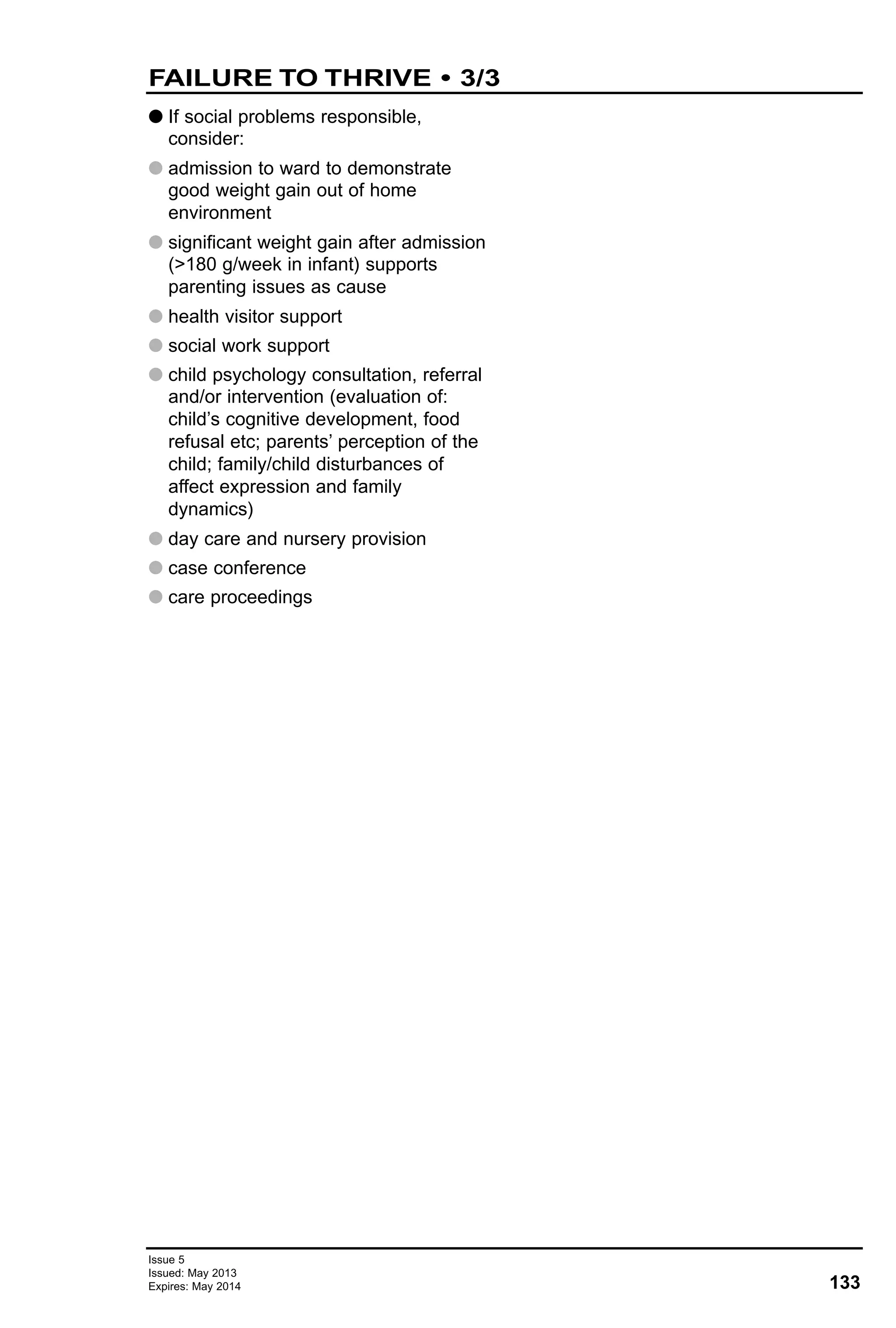 G If social problems responsible,
consider:
G admission to ward to demonstrate
good weight gain out of home
environment
G significant weight gain after admission
(>180 g/week in infant) supports
parenting issues as cause
G health visitor support
G social work support
G child psychology consultation, referral
and/or intervention (evaluation of:
child’s cognitive development, food
refusal etc; parents’ perception of the
child; family/child disturbances of
affect expression and family
dynamics)
G day care and nursery provision
G case conference
G care proceedings
133
Issue 5
Issued: May 2013
Expires: May 2014
FAILURE TO THRIVE • 3/3
 