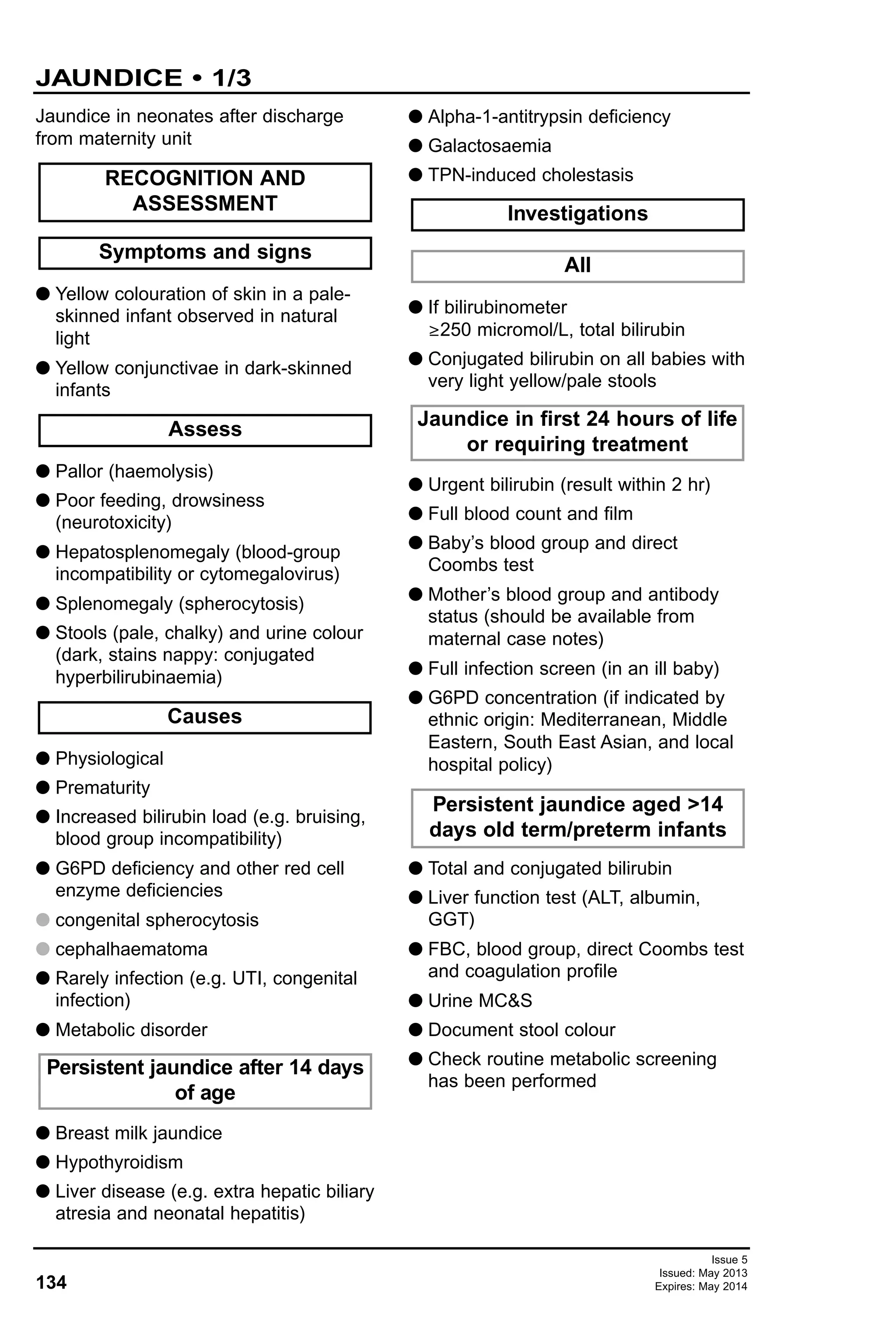 134
Issue 5
Issued: May 2013
Expires: May 2014
Jaundice in neonates after discharge
from maternity unit
G Yellow colouration of skin in a pale-
skinned infant observed in natural
light
G Yellow conjunctivae in dark-skinned
infants
G Pallor (haemolysis)
G Poor feeding, drowsiness
(neurotoxicity)
G Hepatosplenomegaly (blood-group
incompatibility or cytomegalovirus)
G Splenomegaly (spherocytosis)
G Stools (pale, chalky) and urine colour
(dark, stains nappy: conjugated
hyperbilirubinaemia)
G Physiological
G Prematurity
G Increased bilirubin load (e.g. bruising,
blood group incompatibility)
G G6PD deficiency and other red cell
enzyme deficiencies
G congenital spherocytosis
G cephalhaematoma
G Rarely infection (e.g. UTI, congenital
infection)
G Metabolic disorder
G Breast milk jaundice
G Hypothyroidism
G Liver disease (e.g. extra hepatic biliary
atresia and neonatal hepatitis)
G Alpha-1-antitrypsin deficiency
G Galactosaemia
G TPN-induced cholestasis
G If bilirubinometer
≥250 micromol/L, total bilirubin
G Conjugated bilirubin on all babies with
very light yellow/pale stools
G Urgent bilirubin (result within 2 hr)
G Full blood count and film
G Baby’s blood group and direct
Coombs test
G Mother’s blood group and antibody
status (should be available from
maternal case notes)
G Full infection screen (in an ill baby)
G G6PD concentration (if indicated by
ethnic origin: Mediterranean, Middle
Eastern, South East Asian, and local
hospital policy)
G Total and conjugated bilirubin
G Liver function test (ALT, albumin,
GGT)
G FBC, blood group, direct Coombs test
and coagulation profile
G Urine MC&S
G Document stool colour
G Check routine metabolic screening
has been performed
Persistent jaundice aged >14
days old term/preterm infants
Jaundice in first 24 hours of life
or requiring treatment
All
Investigations
Persistent jaundice after 14 days
of age
Causes
Assess
Symptoms and signs
RECOGNITION AND
ASSESSMENT
JAUNDICE • 1/3
 