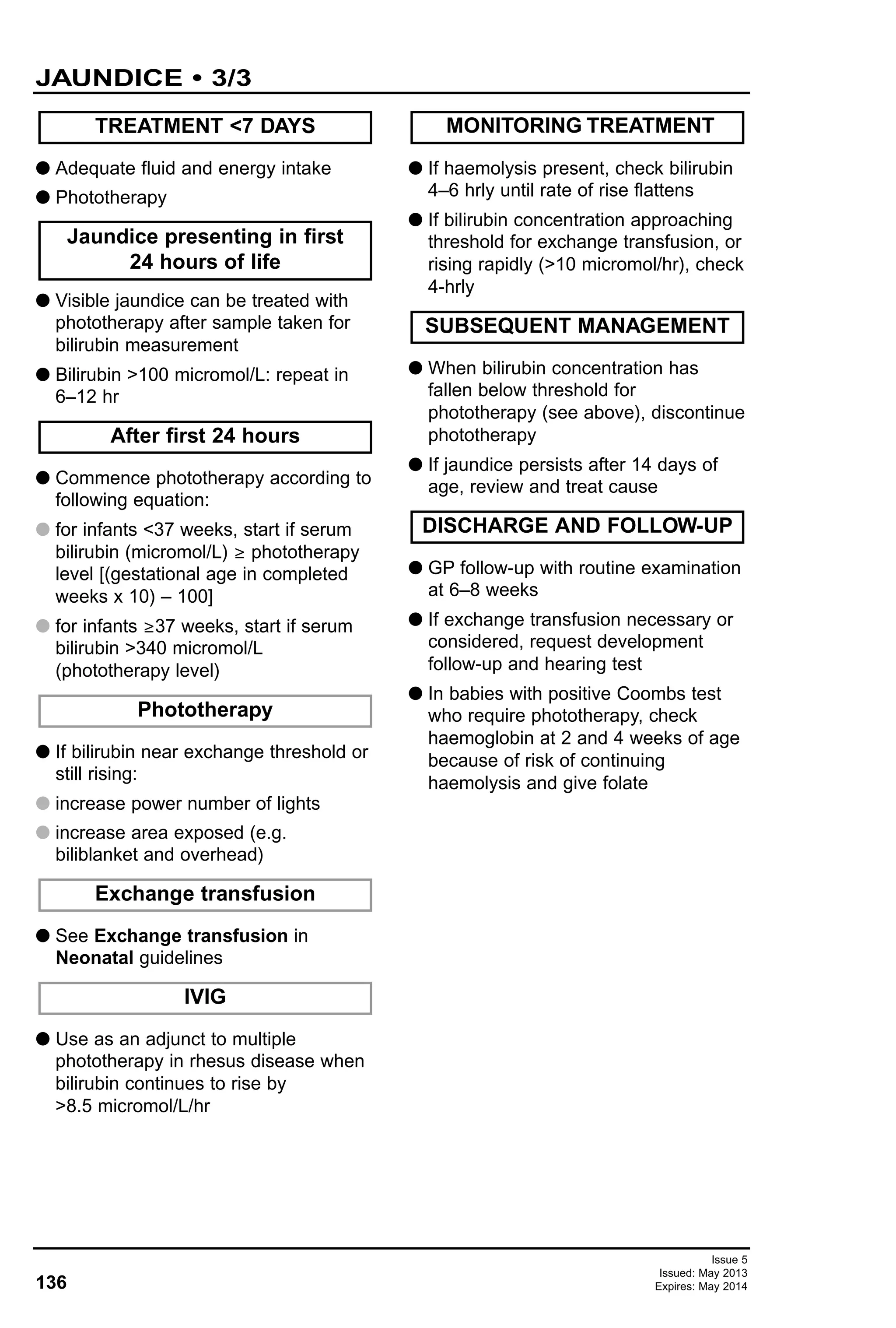 136
Issue 5
Issued: May 2013
Expires: May 2014
G Adequate fluid and energy intake
G Phototherapy
G Visible jaundice can be treated with
phototherapy after sample taken for
bilirubin measurement
G Bilirubin >100 micromol/L: repeat in
6–12 hr
G Commence phototherapy according to
following equation:
G for infants <37 weeks, start if serum
bilirubin (micromol/L) ≥ phototherapy
level [(gestational age in completed
weeks x 10) – 100]
G for infants ≥37 weeks, start if serum
bilirubin >340 micromol/L
(phototherapy level)
G If bilirubin near exchange threshold or
still rising:
G increase power number of lights
G increase area exposed (e.g.
biliblanket and overhead)
G See Exchange transfusion in
Neonatal guidelines
G Use as an adjunct to multiple
phototherapy in rhesus disease when
bilirubin continues to rise by
>8.5 micromol/L/hr
G If haemolysis present, check bilirubin
4–6 hrly until rate of rise flattens
G If bilirubin concentration approaching
threshold for exchange transfusion, or
rising rapidly (>10 micromol/hr), check
4-hrly
G When bilirubin concentration has
fallen below threshold for
phototherapy (see above), discontinue
phototherapy
G If jaundice persists after 14 days of
age, review and treat cause
G GP follow-up with routine examination
at 6–8 weeks
G If exchange transfusion necessary or
considered, request development
follow-up and hearing test
G In babies with positive Coombs test
who require phototherapy, check
haemoglobin at 2 and 4 weeks of age
because of risk of continuing
haemolysis and give folate
DISCHARGE AND FOLLOW-UP
SUBSEQUENT MANAGEMENT
IVIG
Exchange transfusion
After first 24 hours
MONITORING TREATMENT
Phototherapy
Jaundice presenting in first
24 hours of life
TREATMENT <7 DAYS
JAUNDICE • 3/3
 