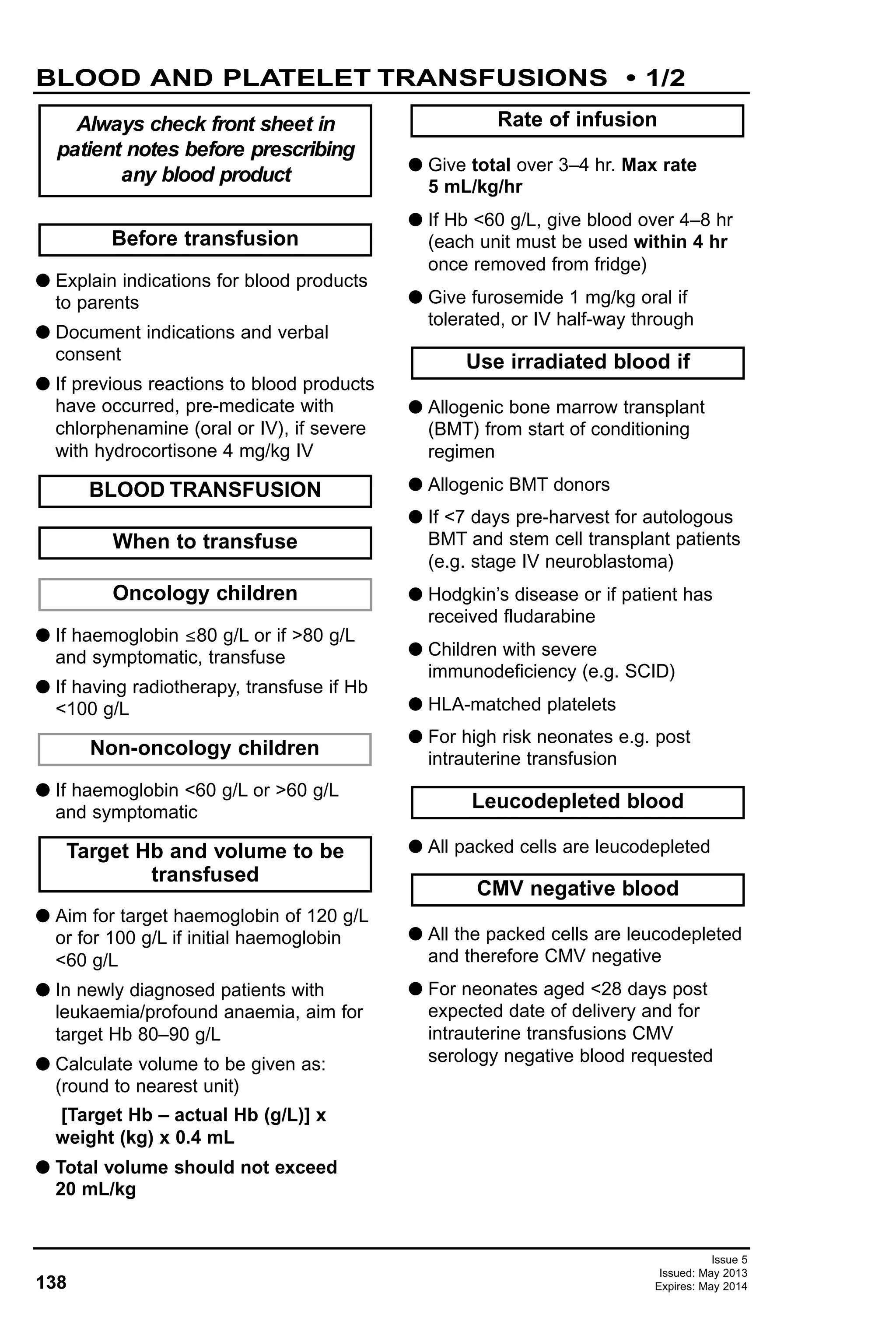 138
Issue 5
Issued: May 2013
Expires: May 2014
G Explain indications for blood products
to parents
G Document indications and verbal
consent
G If previous reactions to blood products
have occurred, pre-medicate with
chlorphenamine (oral or IV), if severe
with hydrocortisone 4 mg/kg IV
G If haemoglobin ≤80 g/L or if >80 g/L
and symptomatic, transfuse
G If having radiotherapy, transfuse if Hb
<100 g/L
G If haemoglobin <60 g/L or >60 g/L
and symptomatic
G Aim for target haemoglobin of 120 g/L
or for 100 g/L if initial haemoglobin
<60 g/L
G In newly diagnosed patients with
leukaemia/profound anaemia, aim for
target Hb 80–90 g/L
G Calculate volume to be given as:
(round to nearest unit)
[Target Hb – actual Hb (g/L)] x
weight (kg) x 0.4 mL
G Total volume should not exceed
20 mL/kg
G Give total over 3–4 hr. Max rate
5 mL/kg/hr
G If Hb <60 g/L, give blood over 4–8 hr
(each unit must be used within 4 hr
once removed from fridge)
G Give furosemide 1 mg/kg oral if
tolerated, or IV half-way through
G Allogenic bone marrow transplant
(BMT) from start of conditioning
regimen
G Allogenic BMT donors
G If <7 days pre-harvest for autologous
BMT and stem cell transplant patients
(e.g. stage IV neuroblastoma)
G Hodgkin’s disease or if patient has
received fludarabine
G Children with severe
immunodeficiency (e.g. SCID)
G HLA-matched platelets
G For high risk neonates e.g. post
intrauterine transfusion
G All packed cells are leucodepleted
G All the packed cells are leucodepleted
and therefore CMV negative
G For neonates aged <28 days post
expected date of delivery and for
intrauterine transfusions CMV
serology negative blood requested
CMV negative blood
Leucodepleted blood
Non-oncology children
Oncology children
When to transfuse
Before transfusion
Use irradiated blood if
Rate of infusion
Target Hb and volume to be
transfused
BLOOD TRANSFUSION
Always check front sheet in
patient notes before prescribing
any blood product
BLOOD AND PLATELET TRANSFUSIONS • 1/2
 