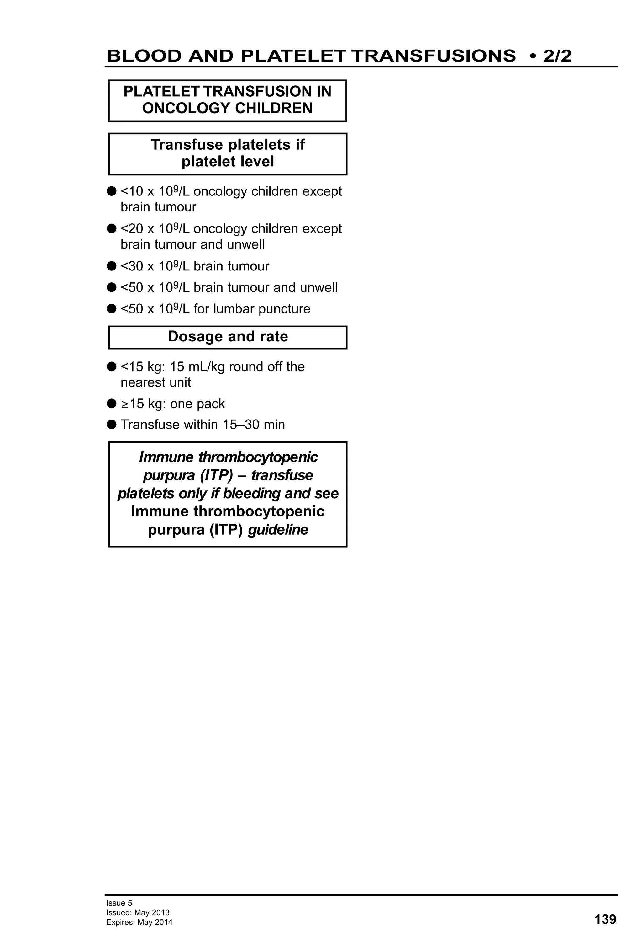 G <10 x 109/L oncology children except
brain tumour
G <20 x 109/L oncology children except
brain tumour and unwell
G <30 x 109/L brain tumour
G <50 x 109/L brain tumour and unwell
G <50 x 109/L for lumbar puncture
G <15 kg: 15 mL/kg round off the
nearest unit
G ≥15 kg: one pack
G Transfuse within 15–30 min
Transfuse platelets if
platelet level
PLATELET TRANSFUSION IN
ONCOLOGY CHILDREN
Dosage and rate
Immune thrombocytopenic
purpura (ITP) – transfuse
platelets only if bleeding and see
Immune thrombocytopenic
purpura (ITP) guideline
139
Issue 5
Issued: May 2013
Expires: May 2014
BLOOD AND PLATELET TRANSFUSIONS • 2/2
 