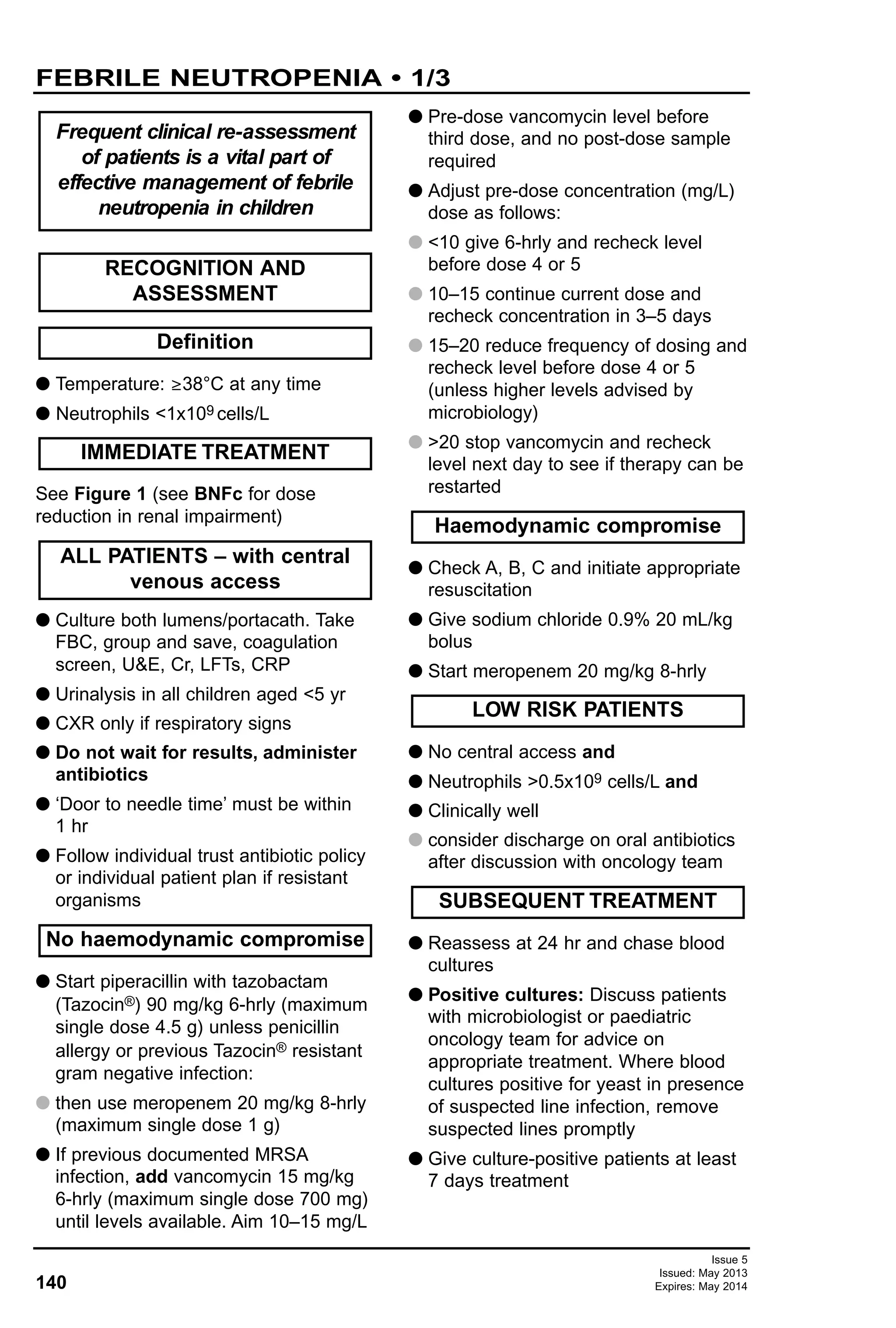 140
Issue 5
Issued: May 2013
Expires: May 2014
G Temperature: ≥38°C at any time
G Neutrophils <1x109 cells/L
See Figure 1 (see BNFc for dose
reduction in renal impairment)
G Culture both lumens/portacath. Take
FBC, group and save, coagulation
screen, U&E, Cr, LFTs, CRP
G Urinalysis in all children aged <5 yr
G CXR only if respiratory signs
G Do not wait for results, administer
antibiotics
G ‘Door to needle time’ must be within
1 hr
G Follow individual trust antibiotic policy
or individual patient plan if resistant
organisms
G Start piperacillin with tazobactam
(Tazocin®) 90 mg/kg 6-hrly (maximum
single dose 4.5 g) unless penicillin
allergy or previous Tazocin® resistant
gram negative infection:
G then use meropenem 20 mg/kg 8-hrly
(maximum single dose 1 g)
G If previous documented MRSA
infection, add vancomycin 15 mg/kg
6-hrly (maximum single dose 700 mg)
until levels available. Aim 10–15 mg/L
G Pre-dose vancomycin level before
third dose, and no post-dose sample
required
G Adjust pre-dose concentration (mg/L)
dose as follows:
G <10 give 6-hrly and recheck level
before dose 4 or 5
G 10–15 continue current dose and
recheck concentration in 3–5 days
G 15–20 reduce frequency of dosing and
recheck level before dose 4 or 5
(unless higher levels advised by
microbiology)
G >20 stop vancomycin and recheck
level next day to see if therapy can be
restarted
G Check A, B, C and initiate appropriate
resuscitation
G Give sodium chloride 0.9% 20 mL/kg
bolus
G Start meropenem 20 mg/kg 8-hrly
G No central access and
G Neutrophils >0.5x109 cells/L and
G Clinically well
G consider discharge on oral antibiotics
after discussion with oncology team
G Reassess at 24 hr and chase blood
cultures
G Positive cultures: Discuss patients
with microbiologist or paediatric
oncology team for advice on
appropriate treatment. Where blood
cultures positive for yeast in presence
of suspected line infection, remove
suspected lines promptly
G Give culture-positive patients at least
7 days treatment
SUBSEQUENT TREATMENT
LOW RISK PATIENTS
Haemodynamic compromise
No haemodynamic compromise
ALL PATIENTS – with central
venous access
IMMEDIATE TREATMENT
Definition
RECOGNITION AND
ASSESSMENT
Frequent clinical re-assessment
of patients is a vital part of
effective management of febrile
neutropenia in children
FEBRILE NEUTROPENIA • 1/3
 