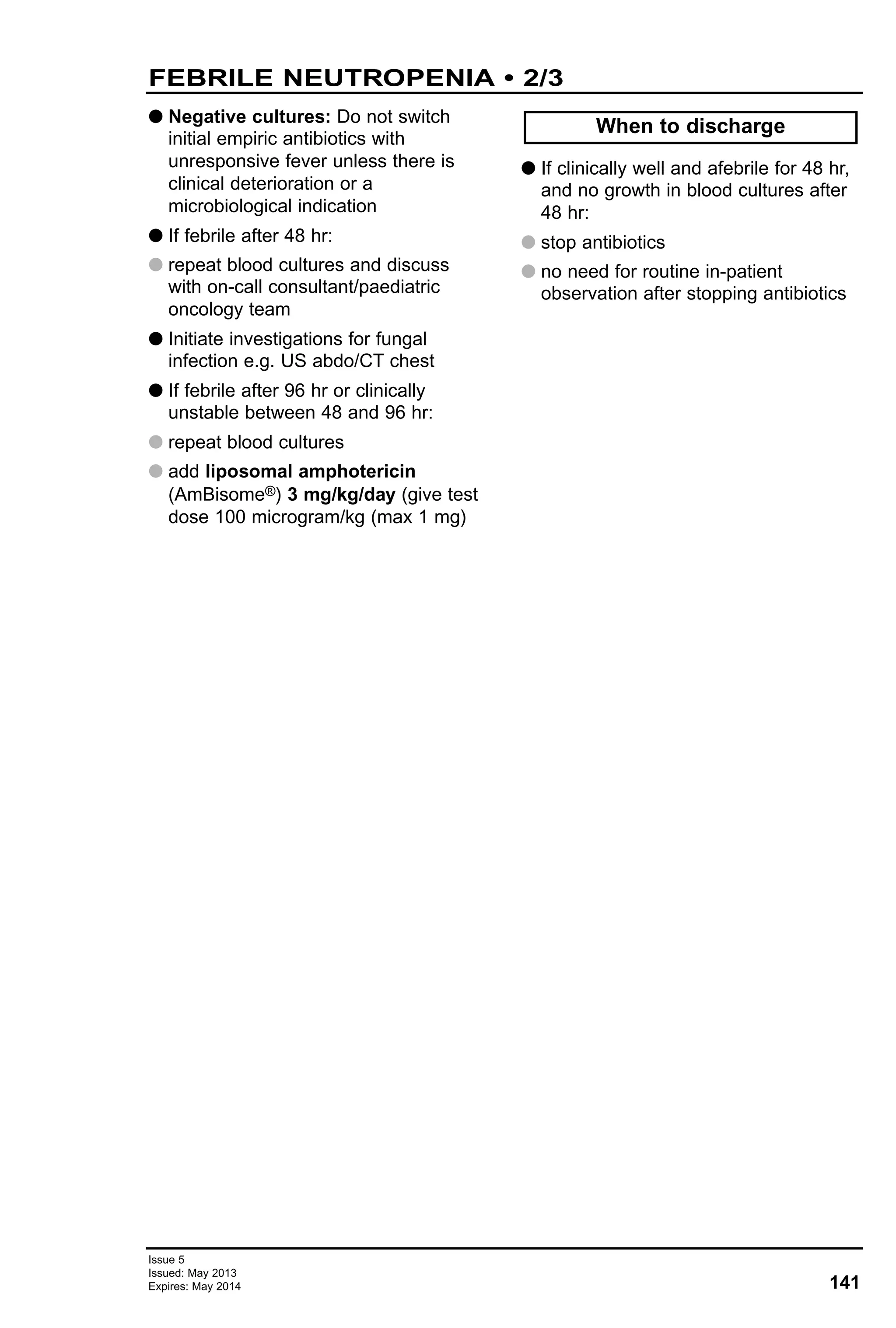 141
Issue 5
Issued: May 2013
Expires: May 2014
FEBRILE NEUTROPENIA • 2/3
G Negative cultures: Do not switch
initial empiric antibiotics with
unresponsive fever unless there is
clinical deterioration or a
microbiological indication
G If febrile after 48 hr:
G repeat blood cultures and discuss
with on-call consultant/paediatric
oncology team
G Initiate investigations for fungal
infection e.g. US abdo/CT chest
G If febrile after 96 hr or clinically
unstable between 48 and 96 hr:
G repeat blood cultures
G add liposomal amphotericin
(AmBisome®) 3 mg/kg/day (give test
dose 100 microgram/kg (max 1 mg)
G If clinically well and afebrile for 48 hr,
and no growth in blood cultures after
48 hr:
G stop antibiotics
G no need for routine in-patient
observation after stopping antibiotics
When to discharge
 